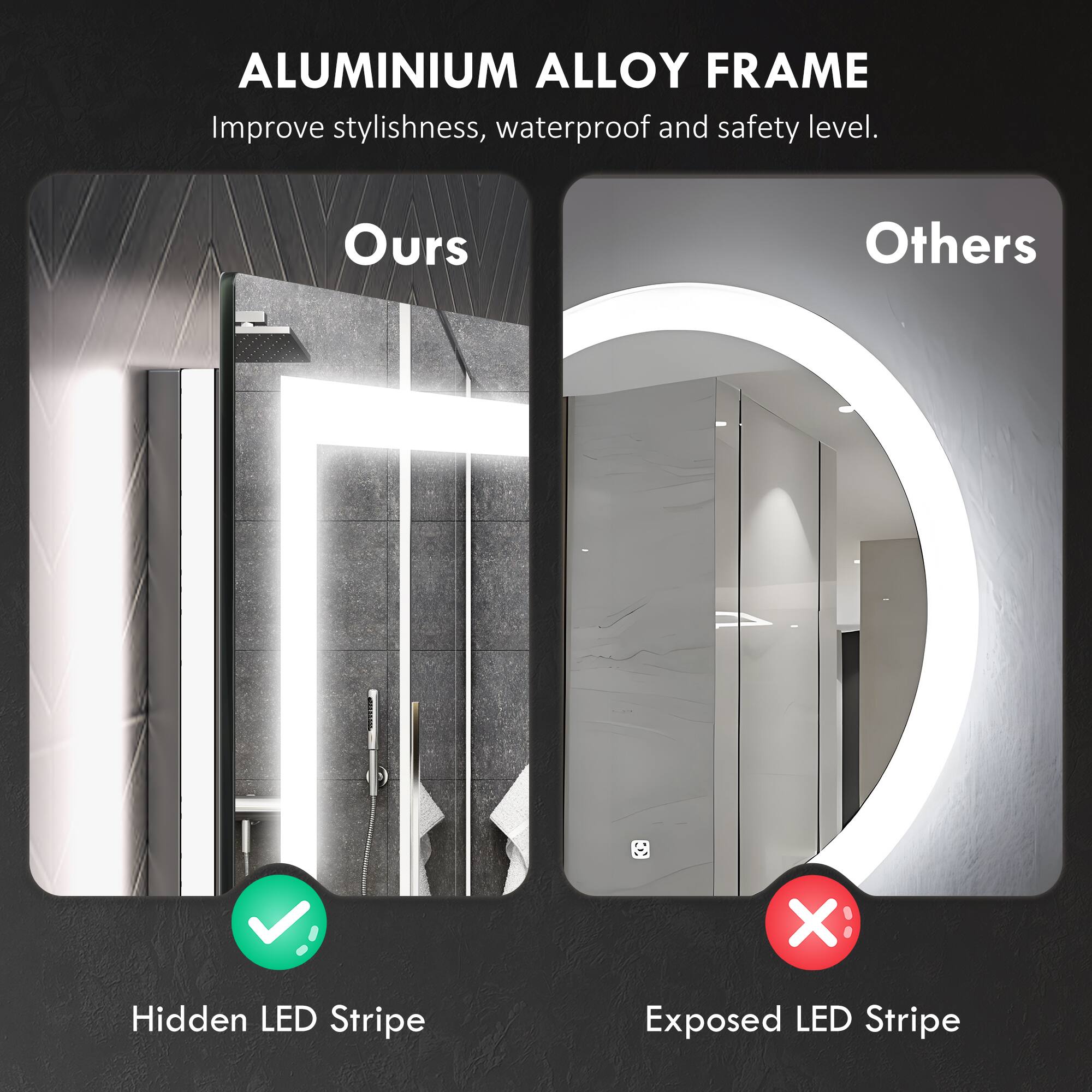 ALUMINIUM ALLOY FRAME
Improve stylishness, waterproof and safety level.

Ours
Hidden LED Stripe

Others
Exposed LED Stripe