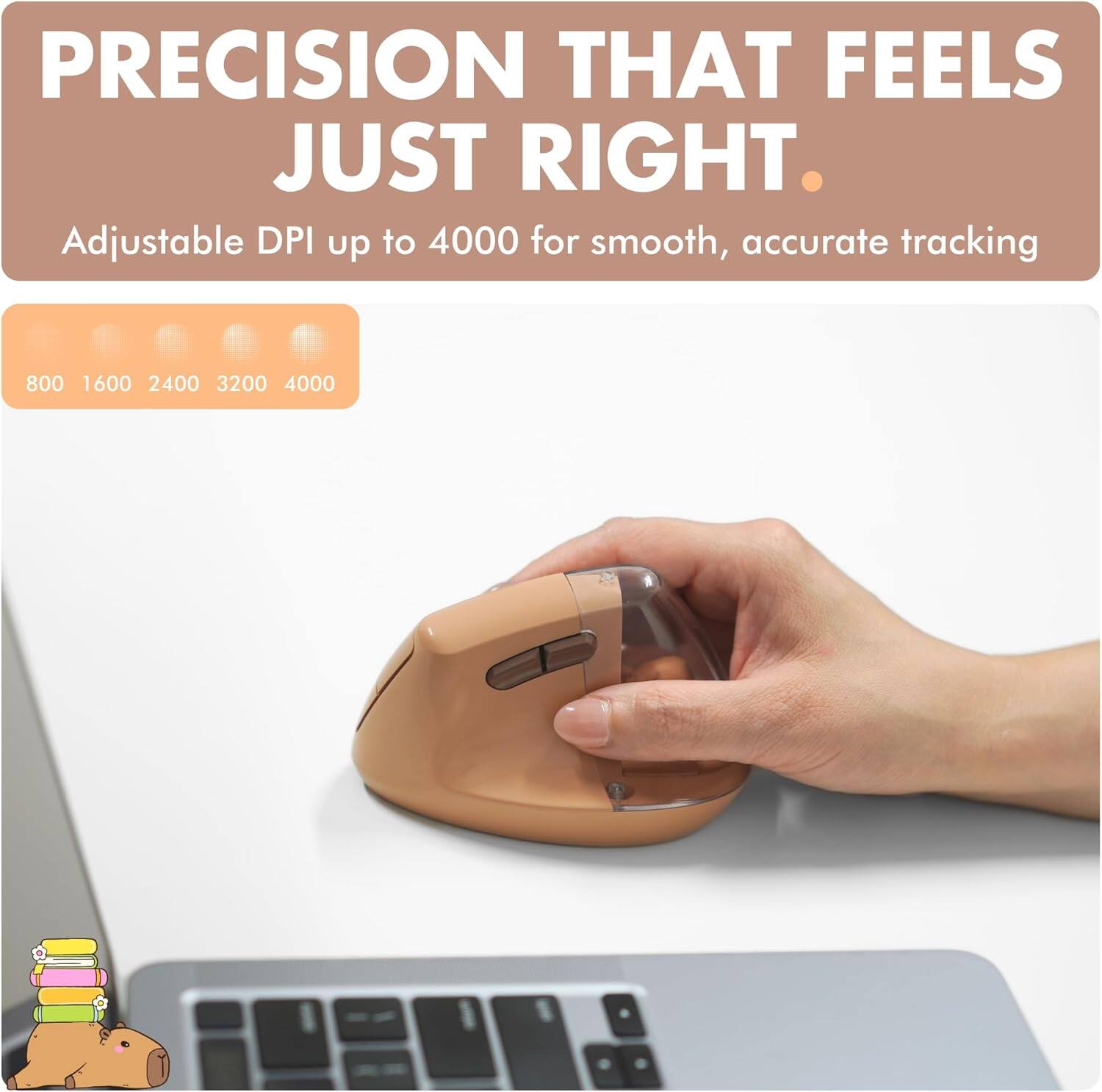 PRECISION THAT FEELS JUST RIGHT.  
Adjustable DPI up to 4000 for smooth, accurate tracking  
800 1600 2400 3200 4000