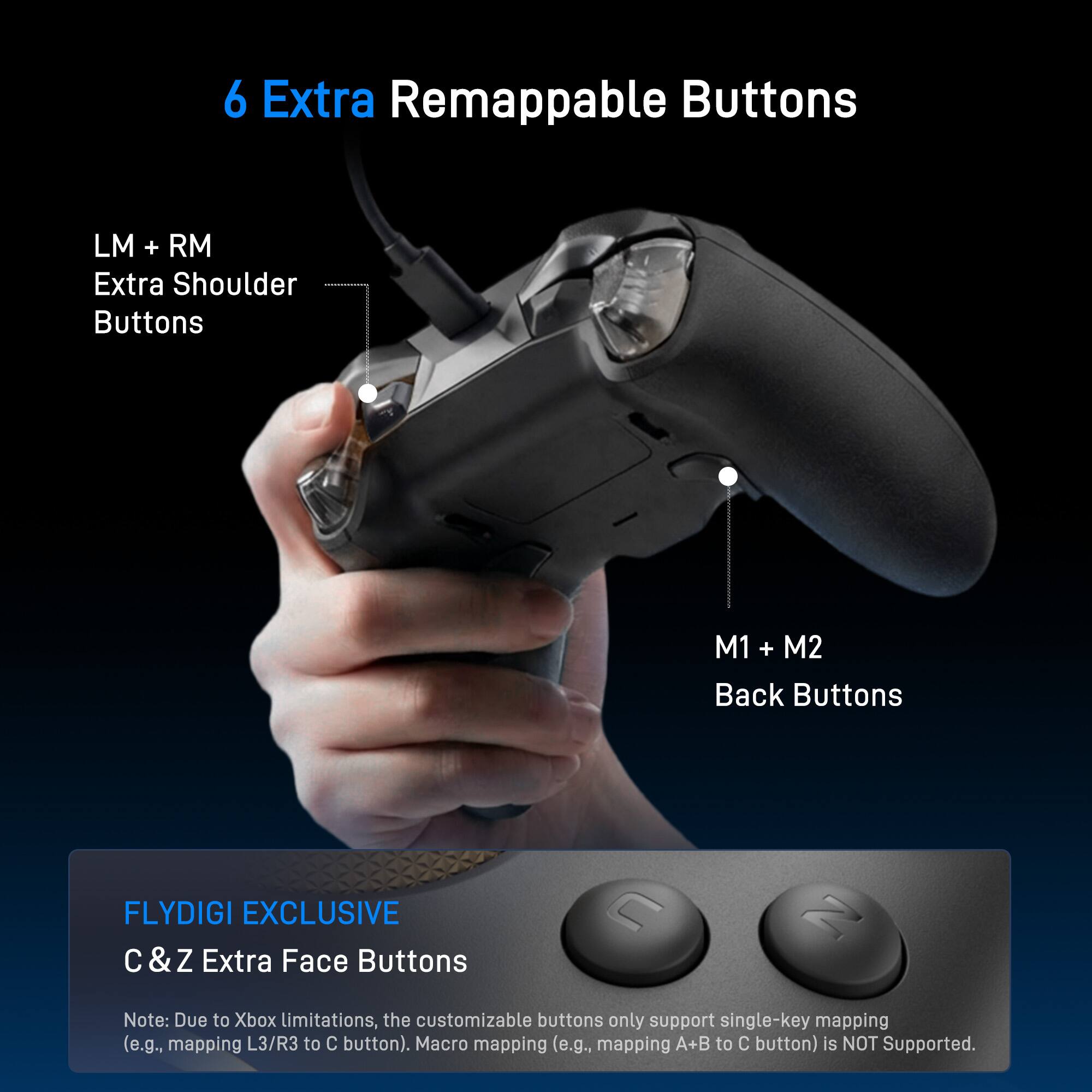 6 Extra Remappable Buttons

- LM + RM Extra Shoulder Buttons
- M1 + M2 Back Buttons

FLYDIGI EXCLUSIVE
C & Z Extra Face Buttons

Note: Due to Xbox limitations, the customizable buttons only support single-key mapping (e.g., mapping L3/R3 to C button). Macro mapping (e.g., mapping A+B to C button) is NOT Supported.