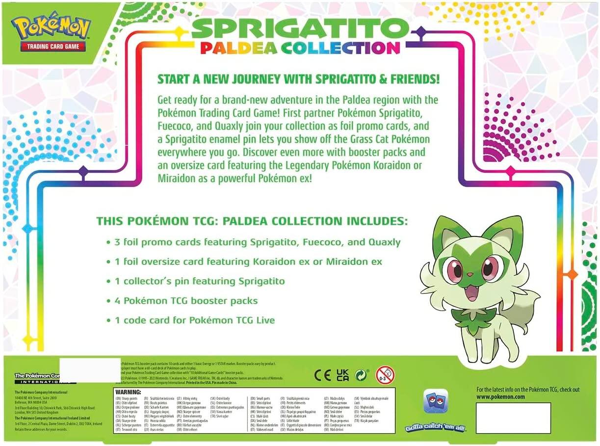 **Pokémon Trading Card Game**

**Sprigatito Paldea Collection**

**Start a New Journey with Sprigatito & Friends!**

Get ready for a brand-new adventure in the Paldea region with the Pokémon Trading Card Game! First partner Pokémon Sprigatito, Fuecoco, and Quaxly join your collection as foil promo cards, and a Sprigatito enamel pin lets you show off the Grass Cat Pokémon everywhere you go. Discover even more with booster packs and an oversized card featuring the Legendary Pokémon Koraidon or Miraidon as a powerful Pokémon ex!

**This Pokémon TCG: Paldea Collection Includes:**

- 3 foil promo cards featuring Sprigatito, Fuecoco, and Quaxly
- 1 foil oversized card featuring Koraidon ex or Miraidon ex
- 1 collector's pin featuring Sprigatito
- 4 Pokémon TCG booster packs
- 1 code card for Pokémon TCG Live

**The Pokémon Company International**

**Warning:**

- Small parts. Not for children under 3 years.
- Choking hazard.

**For the latest info on the Pokémon TCG, check out www.pokemon.com**

**Gotta catch 'em all