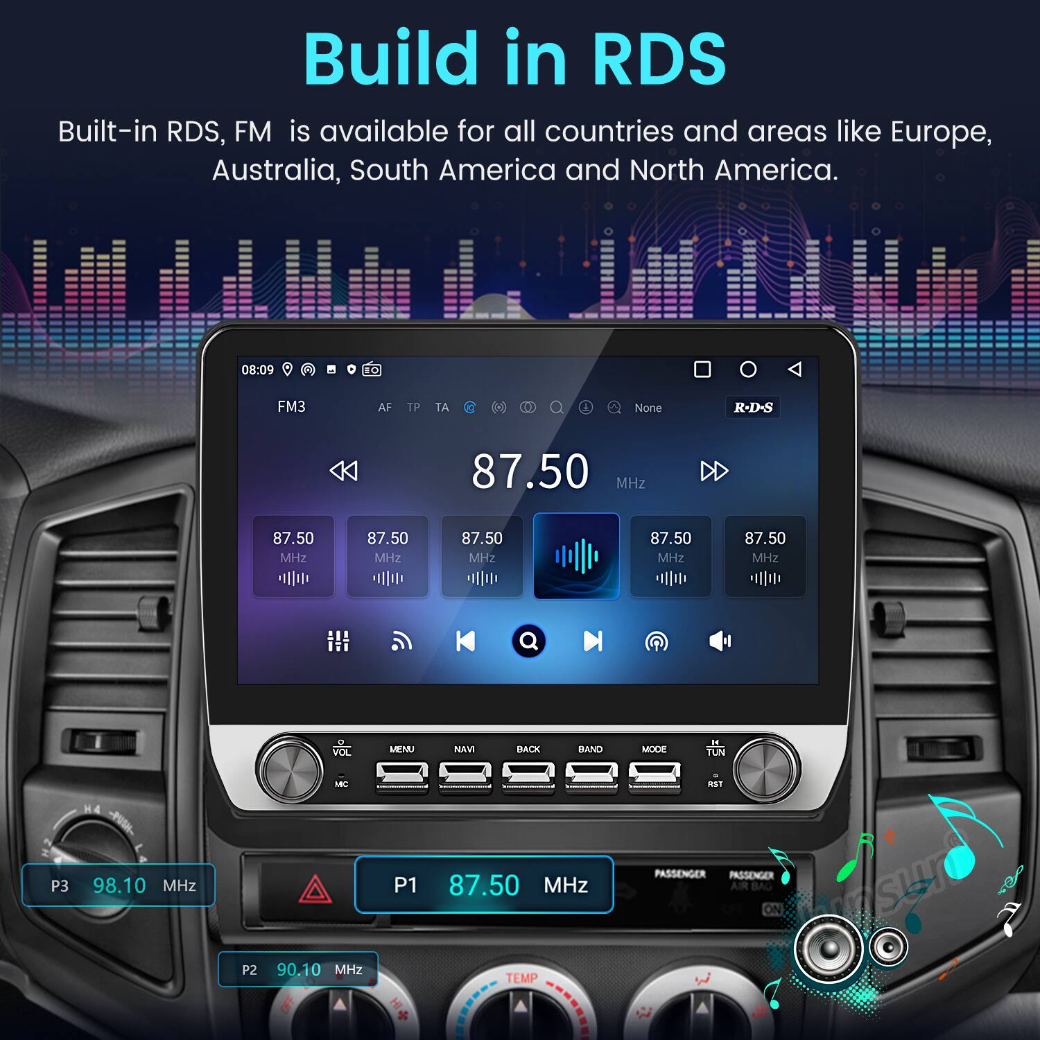 Build in RDS  
Built-in RDS, FM is available for all countries and areas like Europe, Australia, South America and North America.  

K 08:09 1O FM3 AF TP TA e None R-D-S 87.50 MHz 87.50 MHz 87.50 MHz 87.50 MHz 87.50 MHz 87.50 MHZ VOL MENU NAVI BACK BAND MOCE 1 TUN P3 H4 - 98.10 MHz P2 LBC 90.10 MHZ P1 + 87.50 MHz TEMP PASSENGER PASSENGER AIR BAG souser