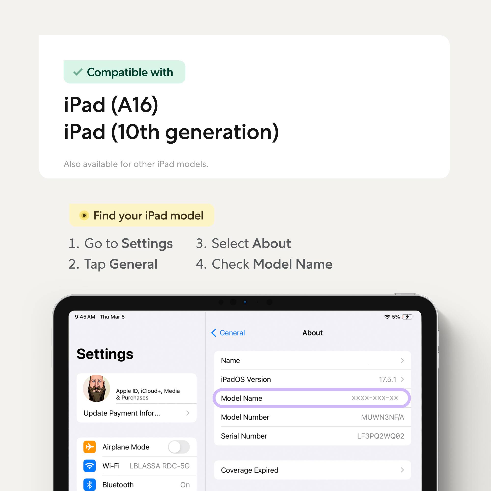 Compatible with iPad (A16) iPad (10th generation)  
Also available for other iPad models.

Find your iPad model  
1. Go to Settings  
2. Tap General  
3. Select About  
4. Check Model Name

---

9:45 AM Thu Mar 5  
5%  
General  
About  
Settings  
Name iPadOS Version 17.5.1  
Apple ID, Cloud+, Media & Purchases  
Model Name XXXX-XXX-XX  
Update Payment Info...  
Model Number MUWN3NF/A  
Serial Number LF3PQ2WQ02  
Airplane Mode  
Wi-Fi LBLASSA RDC-5G  
Bluetooth On  
Coverage Expired