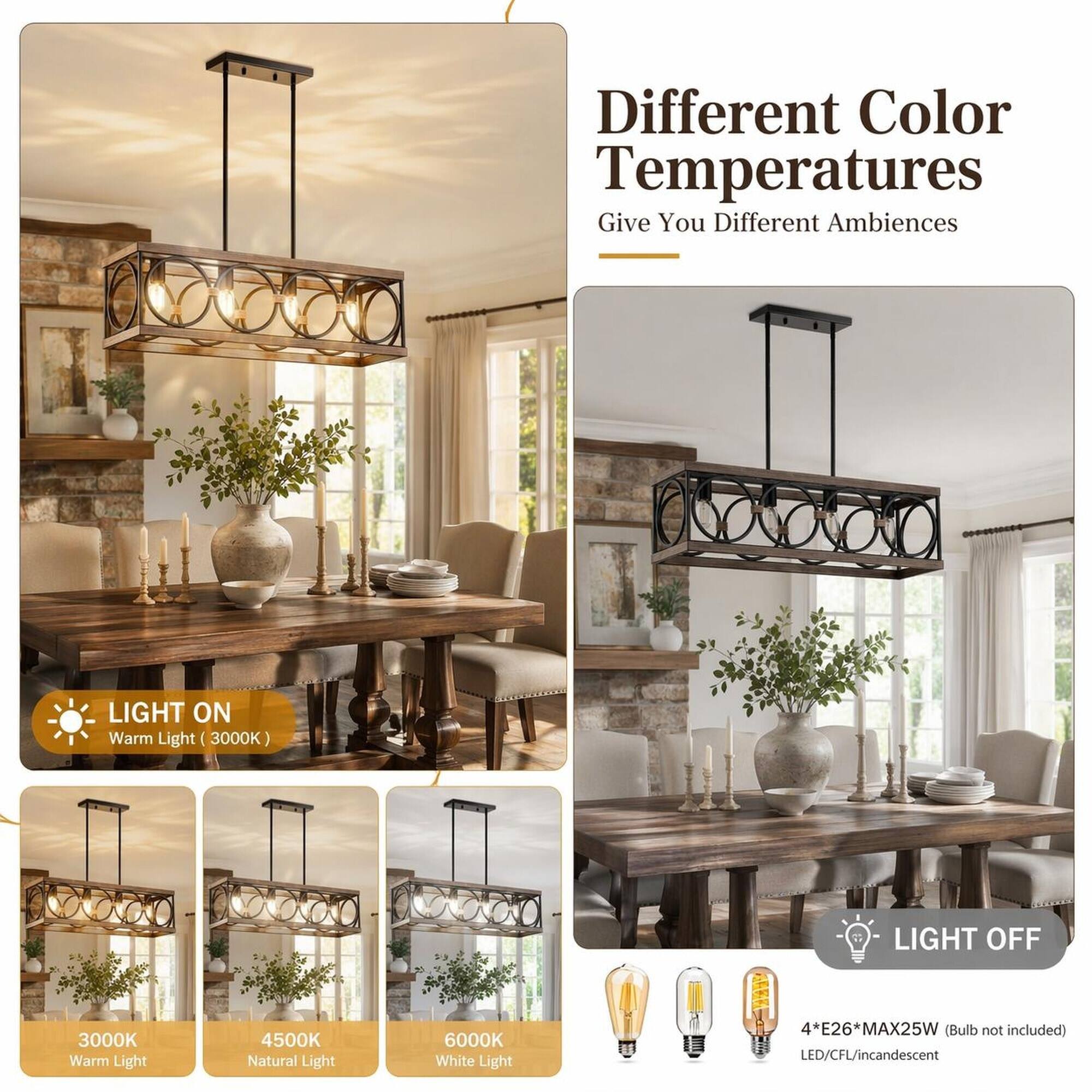 Different Color Temperatures Give You Different Ambiences

LIGHT ON Warm Light (3000K)

LIGHT OFF

3000K Warm Light
4500K Natural Light
6000K White Light

4*E26*MAX25W (Bulb not included) LED/CFL/incandescent