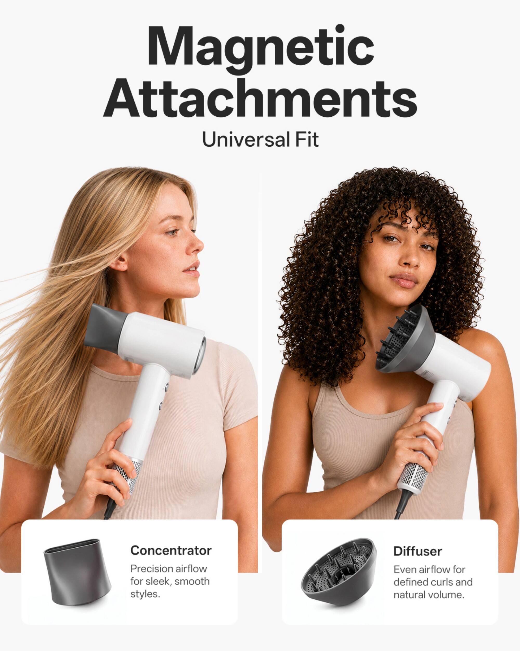 Magnetic Attachments  
Universal Fit

Concentrator  
Precision airflow for sleek, smooth styles.

Diffuser  
Even airflow for defined curls and natural volume.