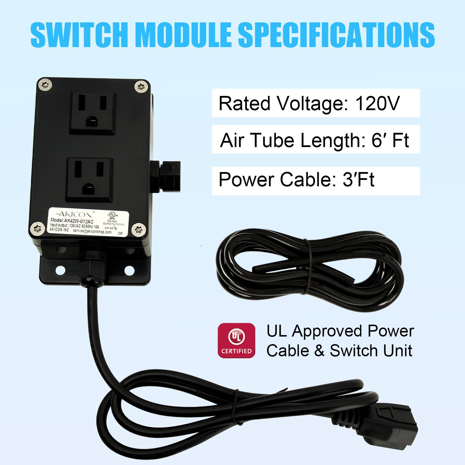 SWITCH MODULE SPECIFICATIONS

Rated Voltage: 120V  
Air Tube Length: 6' Ft  
Power Cable: 3'Ft  

AKICON Model: AK42W-012AC  

UL Approved Power Cable & Switch Unit  

AKICON  
service@akiconshop.com