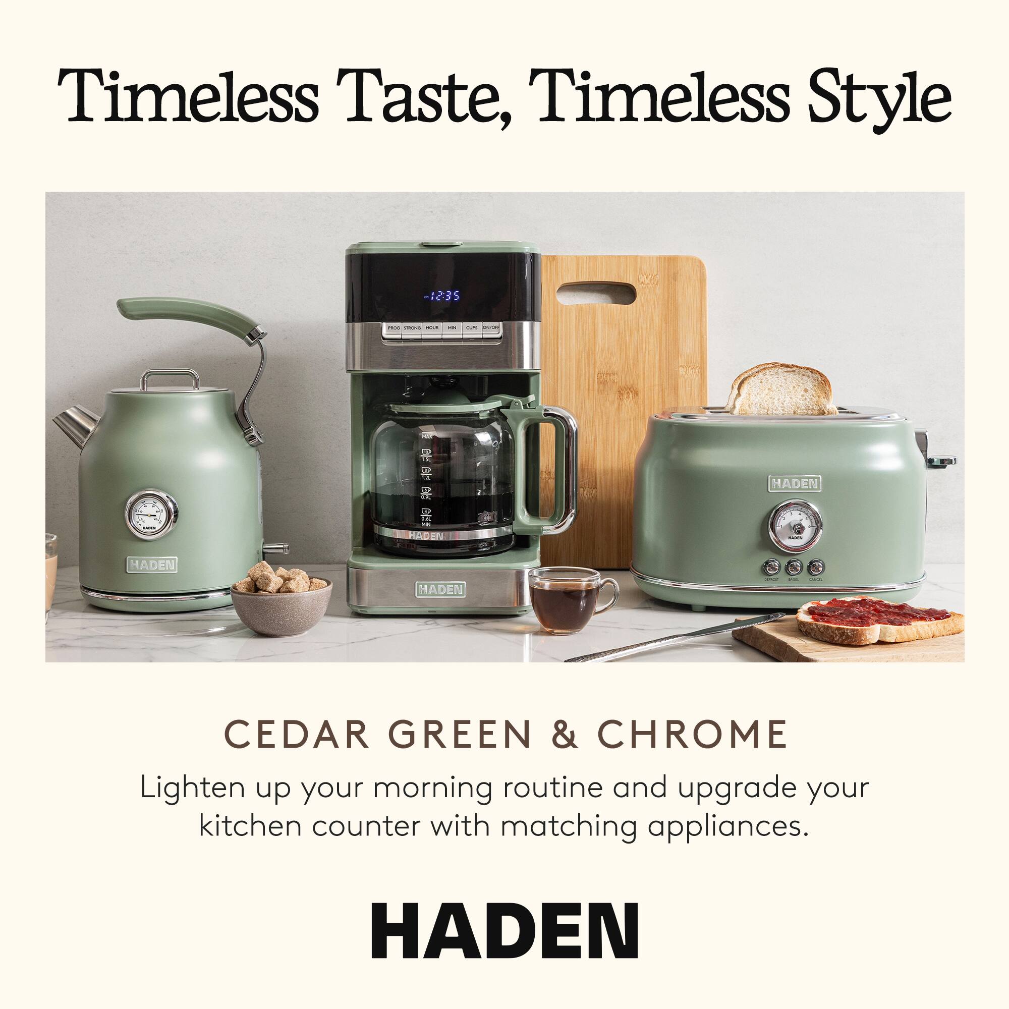 Timeless Taste, Timeless Style

CEDAR GREEN & CHROME

Lighten up your morning routine and upgrade your kitchen counter with matching appliances.

HADEN