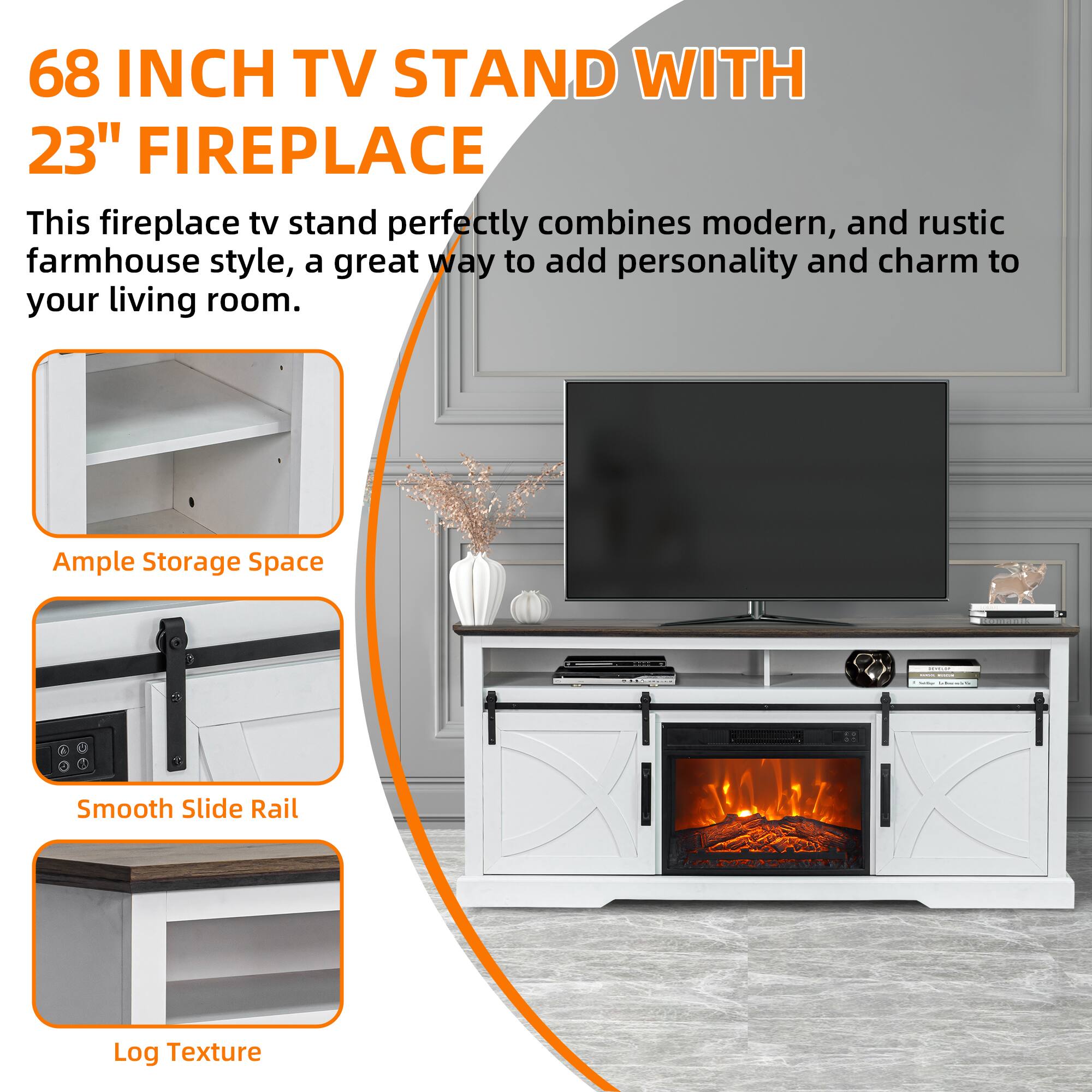 68 INCH TV STAND WITH 23" FIREPLACE

This fireplace tv stand perfectly combines modern, and rustic farmhouse style, a great way to add personality and charm to your living room.

Ample Storage Space

Smooth Slide Rail

Log Texture