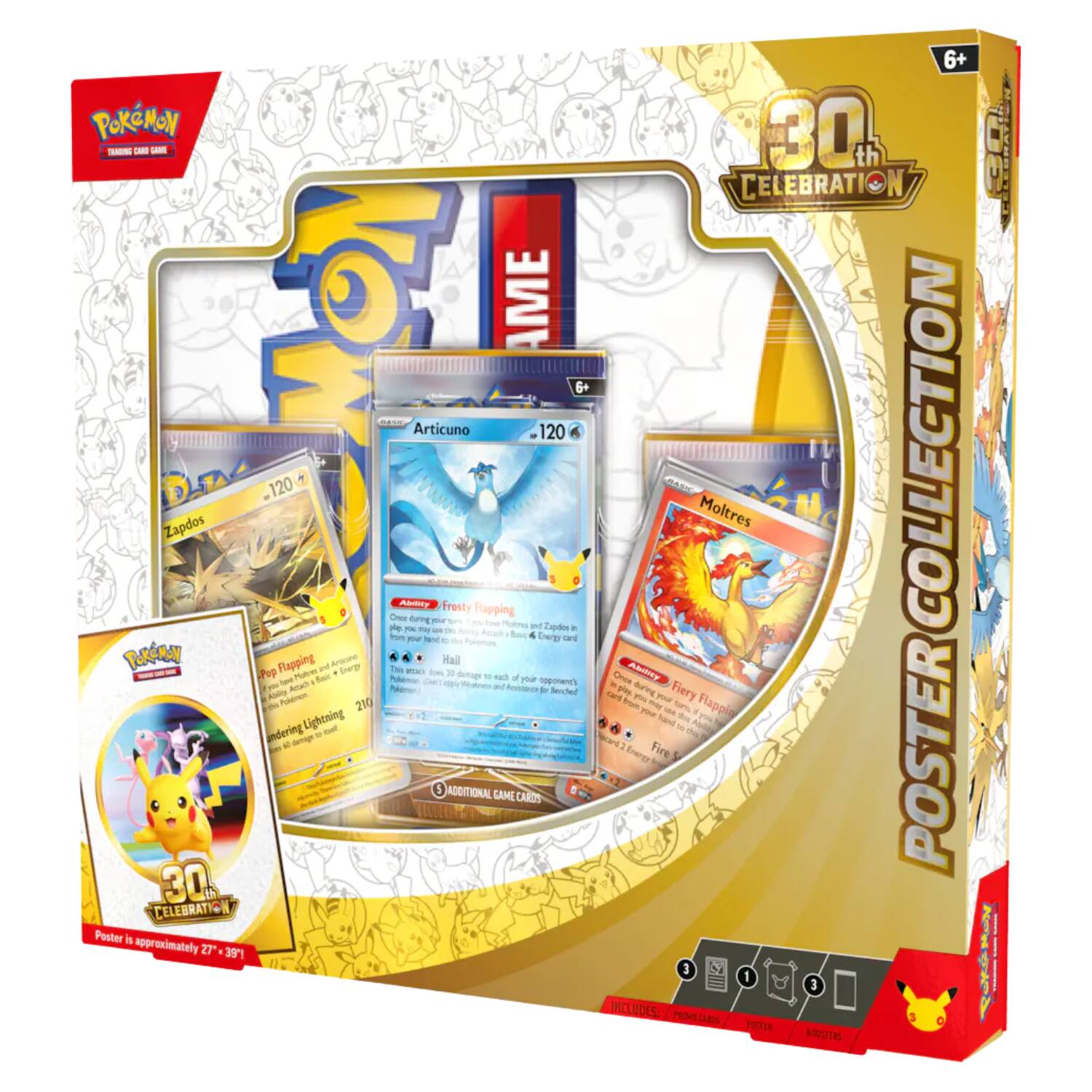 6+ POKÉMON 30% TRADING CARD GAME CELEBRATION  
GAME  
AME  
Articuno 120  
Zapdos 120  
Pop Flapping Lightning = 210  
Once Ability  
your during Frosty Hail damage Flapping to each and Resistance your and Energy opponent's b Zapdos Benched card in card Once play Energy Ability you during Fire your Fiery Happin Moltres  
POSTER COLLECTION  
ADDITIONAL GAME CARDS  
30g CELEBRATION  
Poster is approximately 27" x 39"  
INCLUDES: PROMECARDS POSTER BOOSTERS