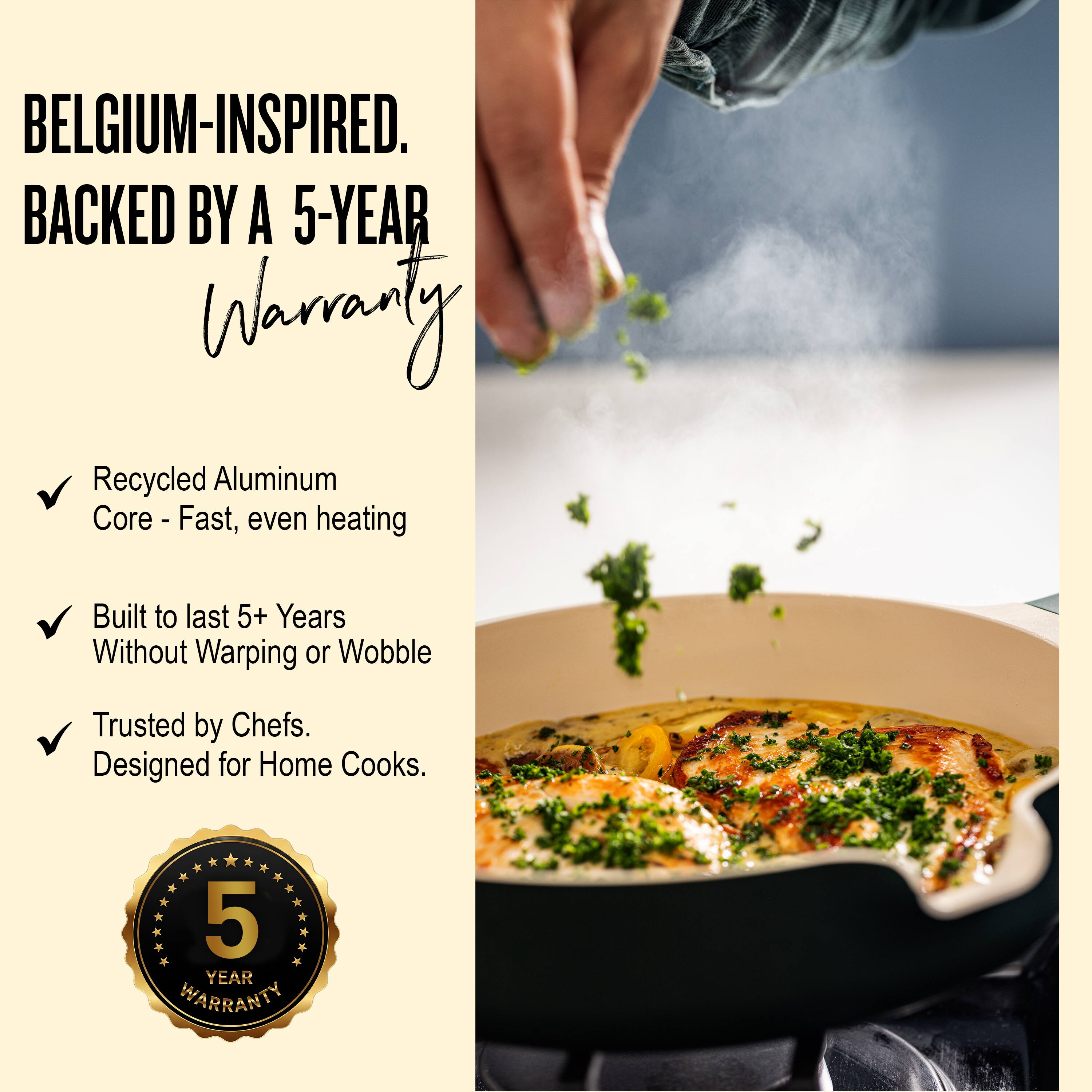 BELGIUM-INSPIRED.  
BACKED BY A 5-YEAR WARRANTY  

- Recycled Aluminum Core - Fast, even heating  
- Built to last 5+ Years Without Warping or Wobble  
- Trusted by Chefs. Designed for Home Cooks.  

5 YEAR WARRANTY