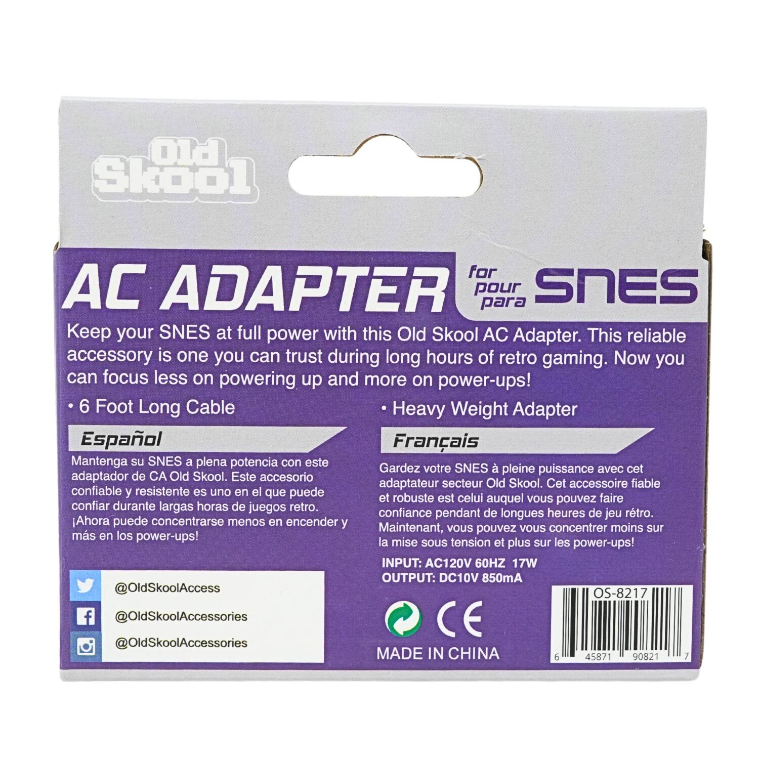 Old Skool  
AC ADAPTER pour para SNES  
Keep your SNES at full power with this Old Skool AC Adapter. This reliable accessory is one you can trust during long hours of retro gaming. Now you can focus less on powering up and more on power-ups!  
6 Foot Long Cable  
Heavy Weight Adapter  
Español  
Mantenga su SNES a plena potencia con este adaptador de CA Old Skool. Este accesorio confiable y resistente es uno en el que puede confiar durante largas horas de juegos retro. Ahora puede concentrarse menos en encender y más en los power-ups!  
Français  
Gardez votre SNES à pleine puissance avec cet adaptateur secteur Old Skool. Cet accessoire fiable et robuste est celui auquel vous pouvez faire confiance pendant de longues heures de jeu rétro. Maintenant, vous pouvez vous concentrer moins sur la mise sous tension et plus sur les power-ups!  
INPUT: AC120V 60HZ 17W  
OUTPUT: DC10V 850mA  
@OldSkoolAccess  
@OldSkoolAccessories  
@OldSkoolAccessories  
