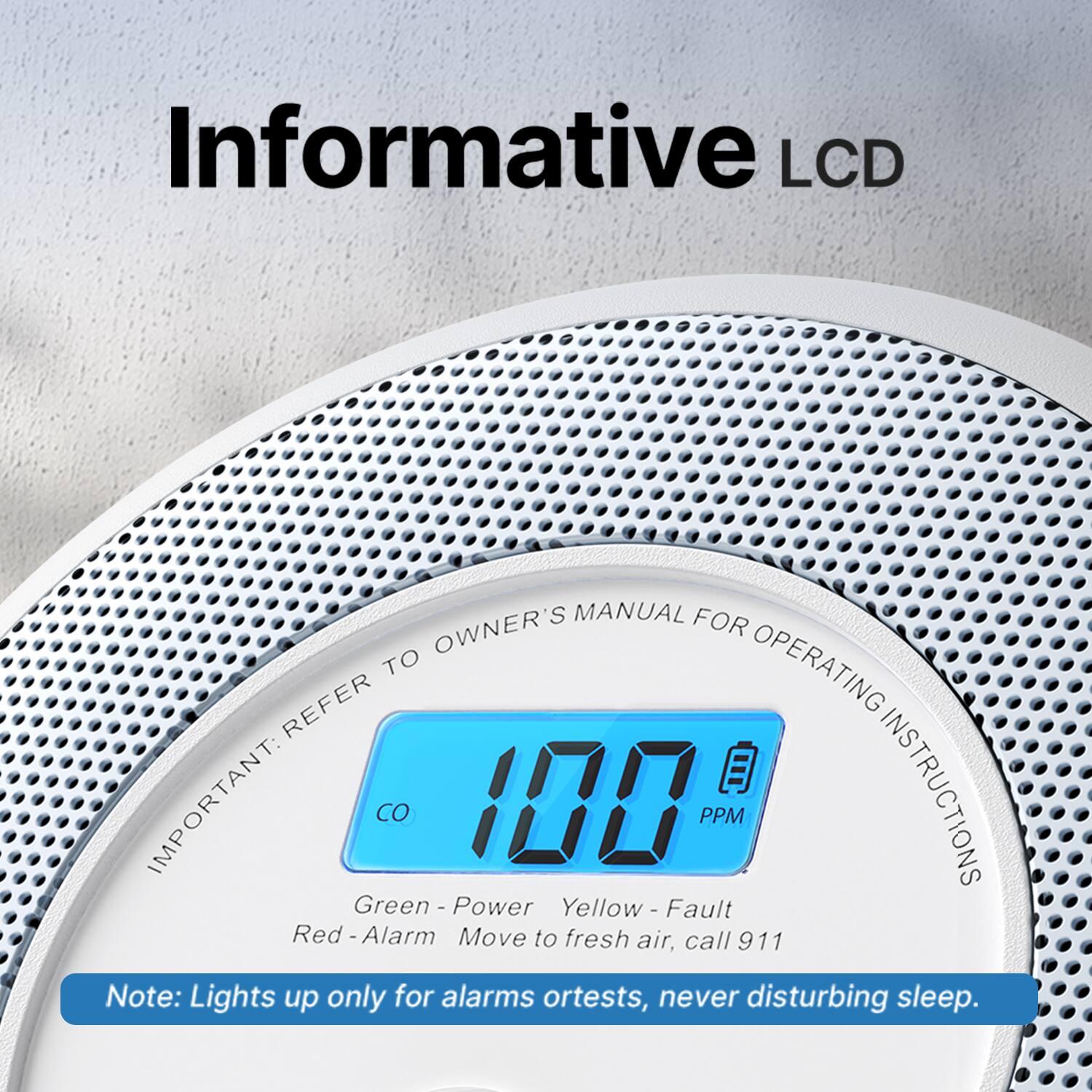 Informative LCD MANUAL FOR OWNER'S MANUAL FOR OPERATING INSTRUCTIONS

IMPORTANT:  
100 PPM

Green - Power  
Yellow - Fault  
Red - Alarm

Move to fresh air, call 911

Note: Lights up only for alarms or tests, never disturbing sleep.