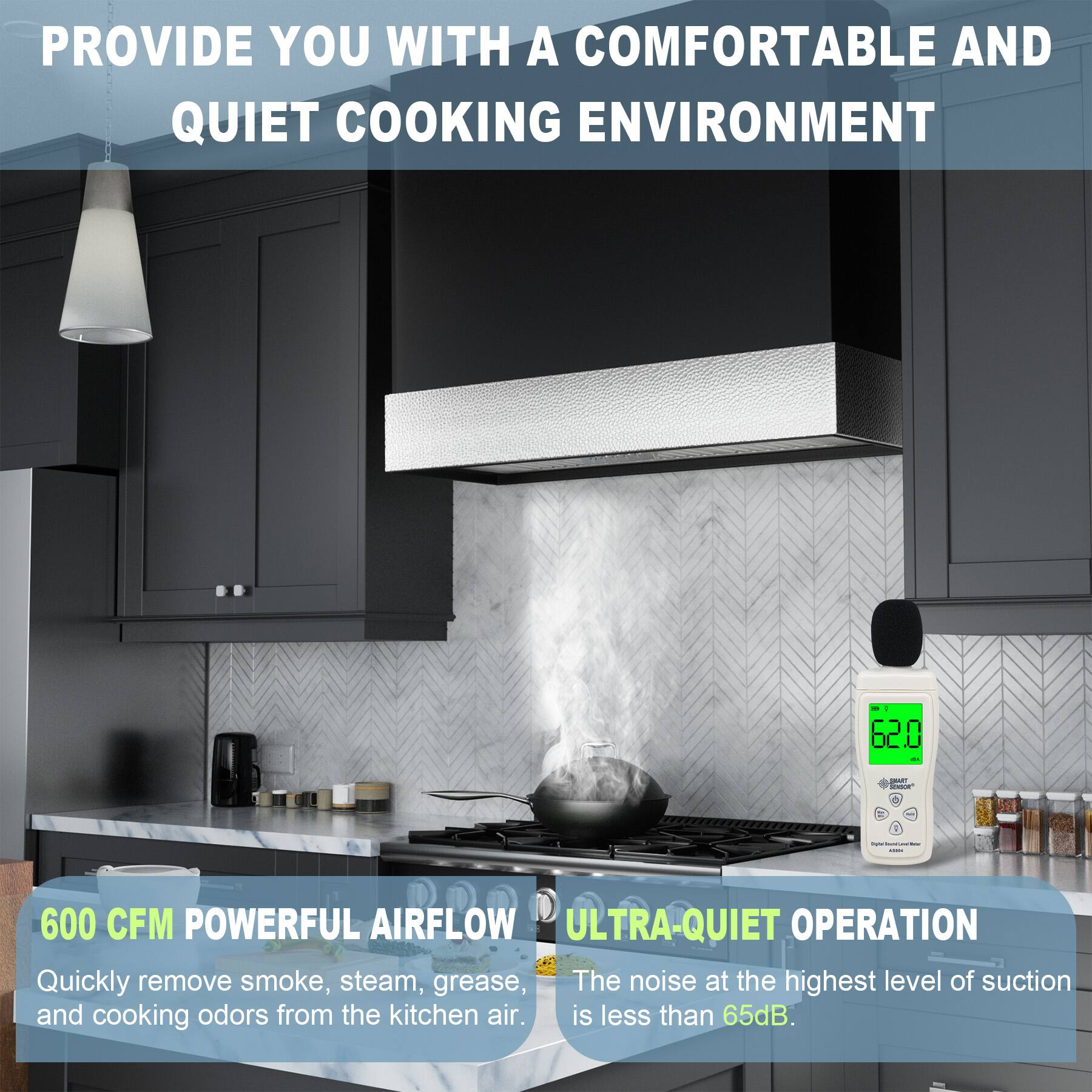 PROVIDE YOU WITH A COMFORTABLE AND QUIET COOKING ENVIRONMENT

600 CFM POWERFUL AIRFLOW
Quickly remove smoke, steam, grease, and cooking odors from the kitchen air.

ULTRA-QUIET OPERATION
The noise at the highest level of suction is less than 65dB.