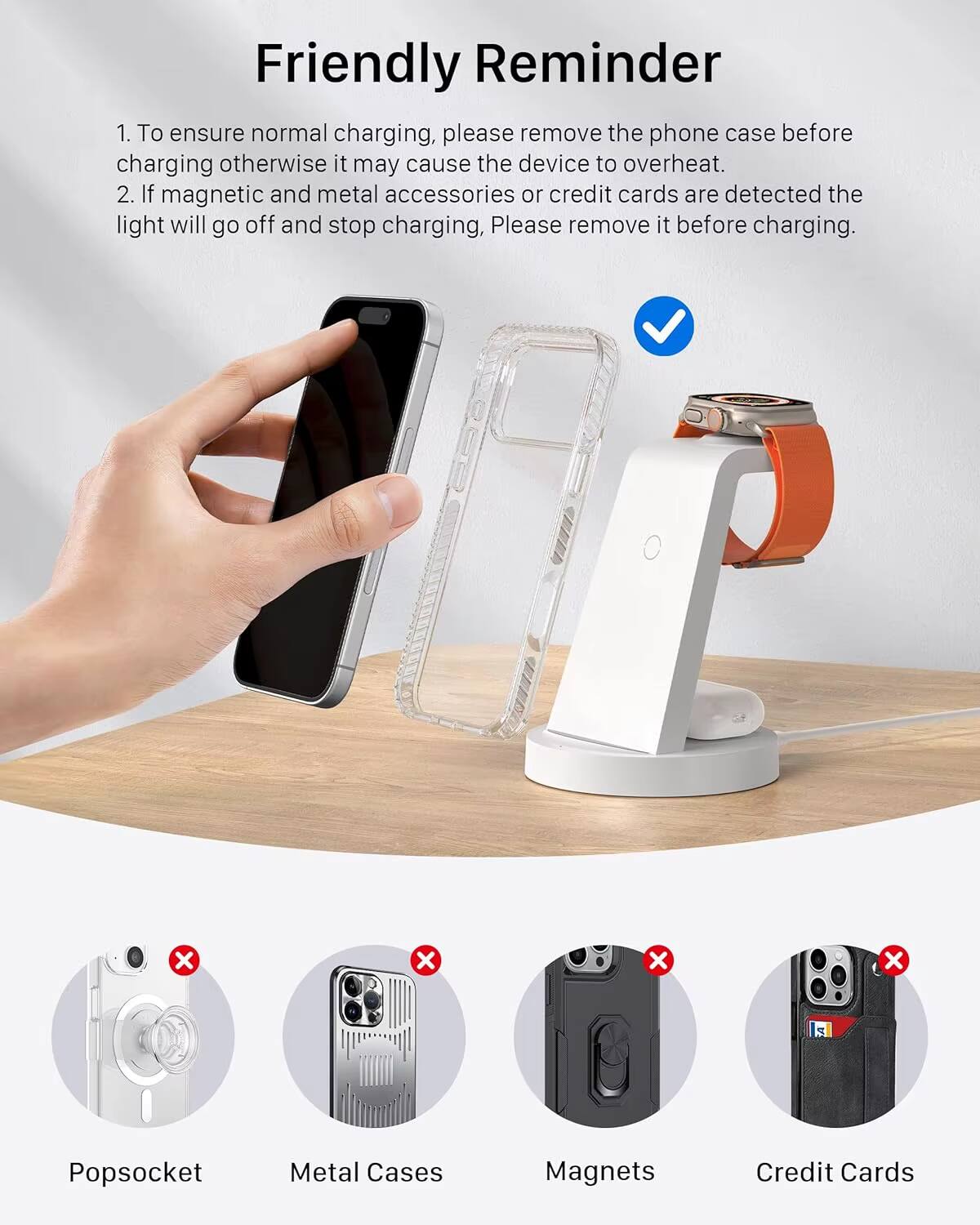 Friendly Reminder

1. To ensure normal charging, please remove the phone case before charging otherwise it may cause the device to overheat.
2. If magnetic and metal accessories or credit cards are detected the light will go off and stop charging, Please remove it before charging.

- Popssocket
- Metal Cases
- Magnets
- Credit Cards