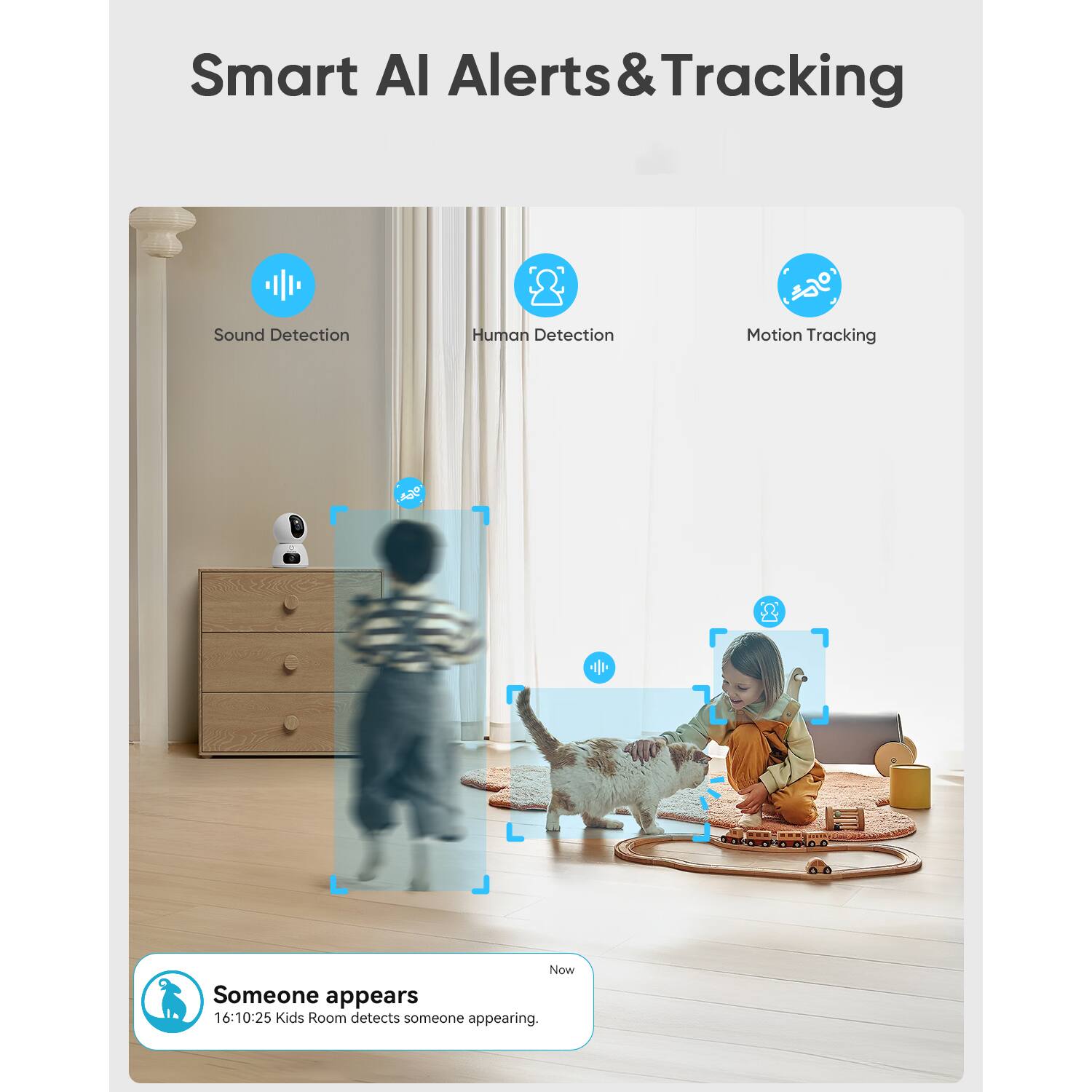 Smart AI Alerts & Tracking

Sound Detection
Human Detection
Motion Tracking

Someone appears
16:10:25 Kids Room detects someone appearing.