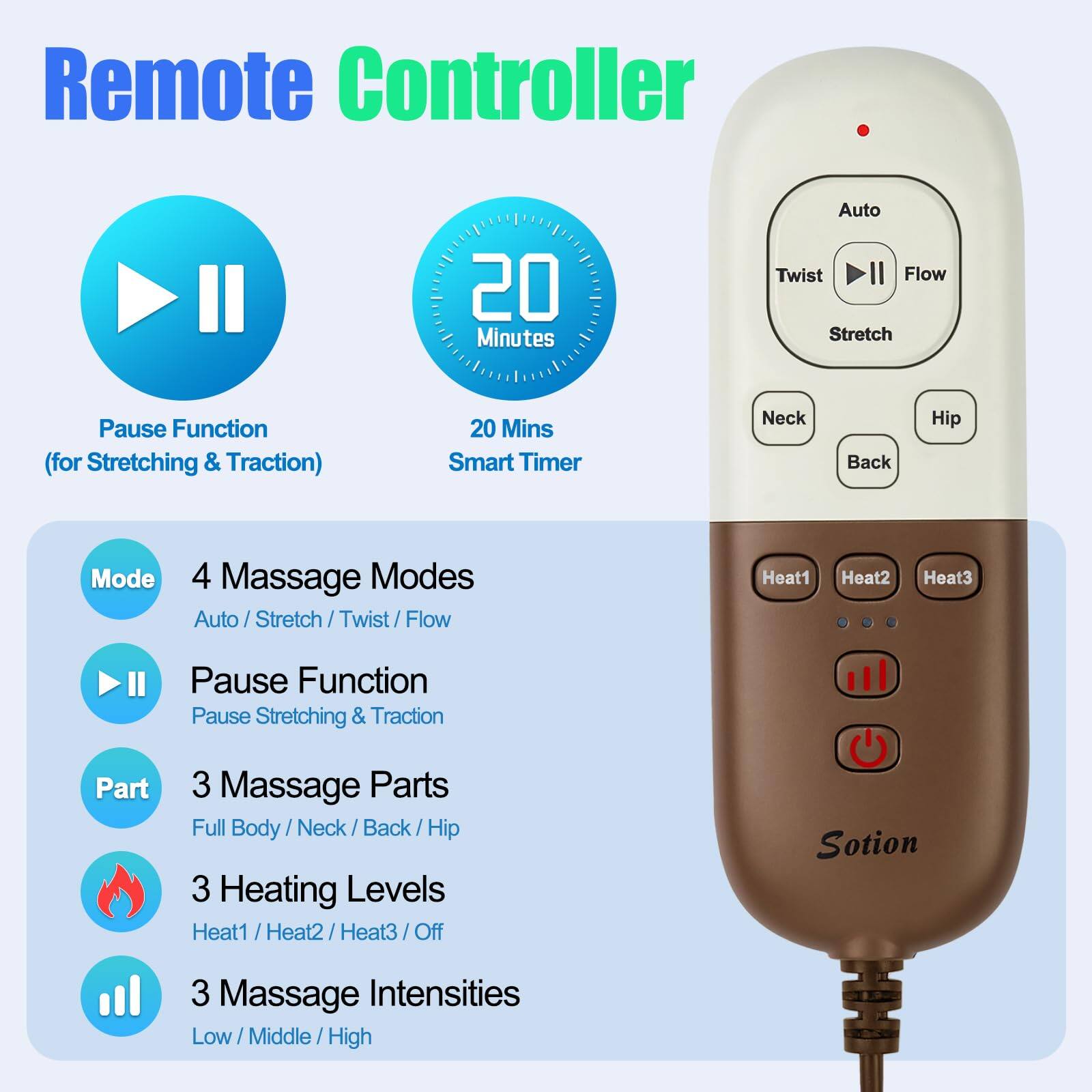 Remote Controller

- **Pause Function** (for Stretching & Traction)
- **20 Mins Smart Timer**

**4 Massage Modes**
- Auto / Stretch / Twist / Flow

**Pause Function**
- Pause Stretching & Traction

**3 Massage Parts**
- Full Body / Neck / Back / Hip

**3 Heating Levels**
- Heat1 / Heat2 / Heat3 / Off

**3 Massage Intensities**
- Low / Middle / High

**Auto Twist Flow Stretch Pause Function** (for Stretching & Traction)

**20 Mins Smart Timer**

**Neck Back Hip Mode**

**Massage Parts**
- Full Body / Neck / Back / Hip

**Heating Levels**
- Heat1 / Heat2 / Heat3 / Off

**Massage Intensities**
- Low / Middle / High