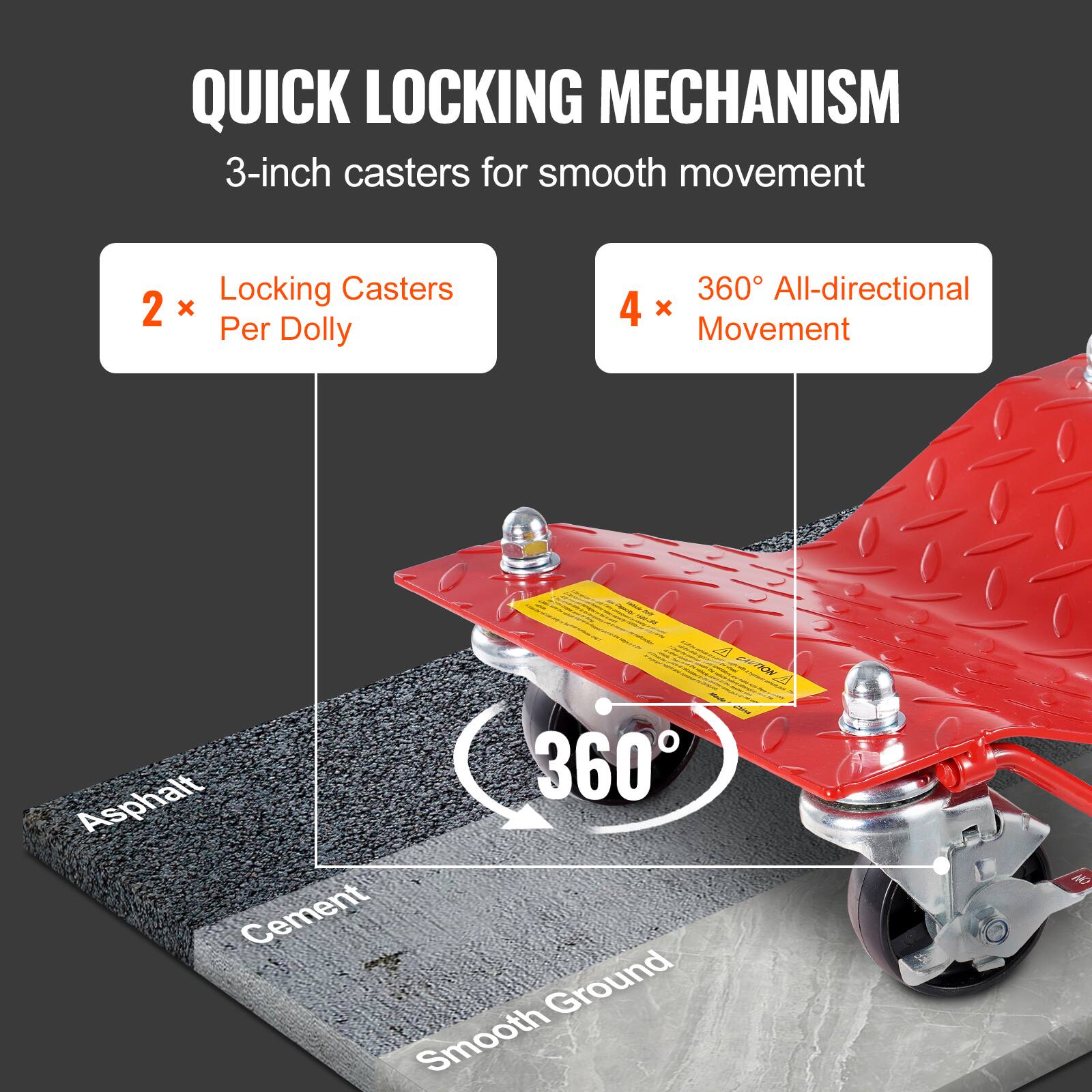 QUICK LOCKING MECHANISM  
3-inch casters for smooth movement  

2 x Locking Casters Per Dolly  
4 x 360° All-directional Movement  

Asphalt  
Cement  
Smooth Ground