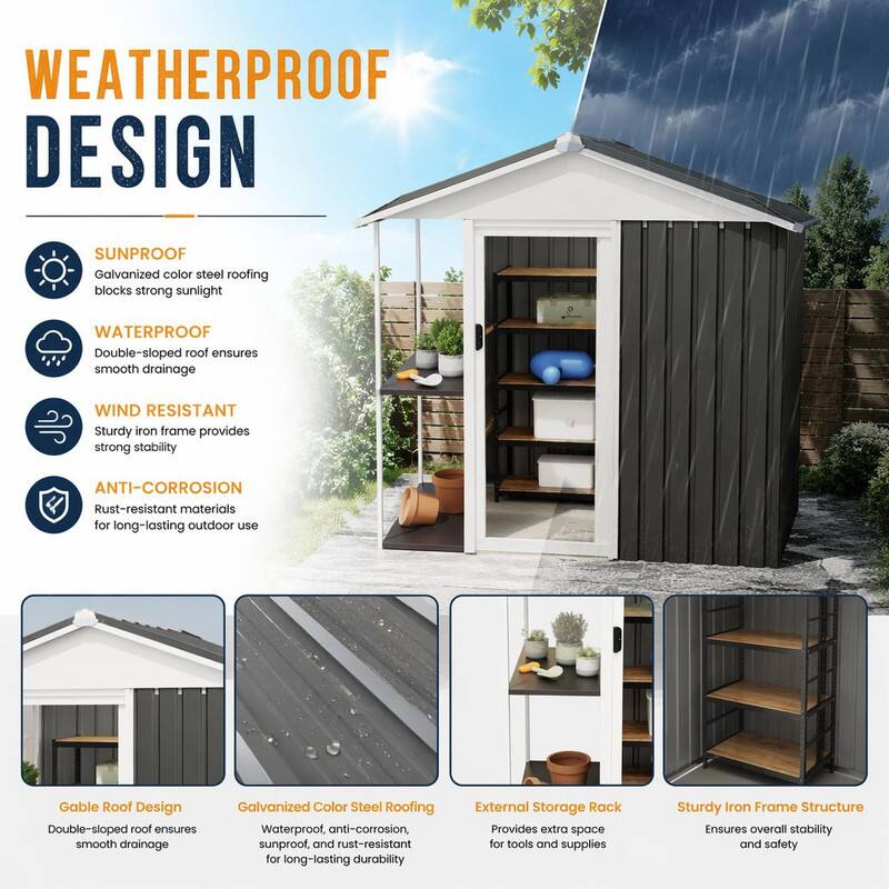 WEATHERPROOF DESIGN

SUNPROOF
Galvanized color steel roofing blocks strong sunlight

WATERPROOF
Double-sloped roof ensures smooth drainage

WIND RESISTANT
Sturdy iron frame provides strong stability

ANTI-CORROSION
Rust-resistant materials for long-lasting outdoor use

Gable Roof Design
Double-sloped roof ensures smooth drainage

Galvanized Color Steel Roofing
Waterproof, anti-corrosion, sunproof, and rust-resistant for long-lasting durability

External Storage Rack
Provides extra space for tools and supplies

Sturdy Iron Frame Structure
Ensures overall stability and safety