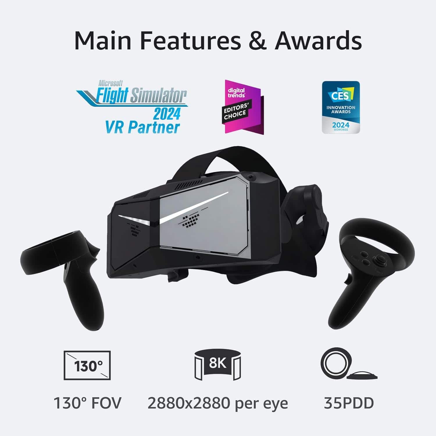 Main Features & Awards
Microsoft Flight Simulator 2024 VR Partner
- 130° FOV
- 8K 2880x2880 per eye
- 35PDD
Awards:
- digital trends EDITORS' CHOICE
- CES INNOVATION AWARDS 2024