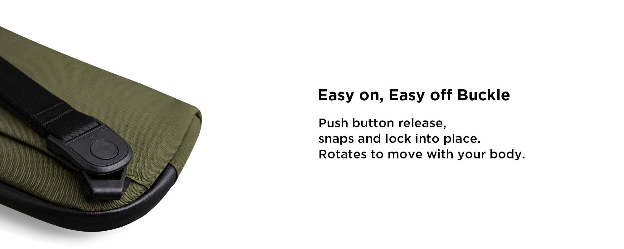 Easy on, Easy off Buckle

Push button release, snaps and lock into place. Rotates to move with your body.