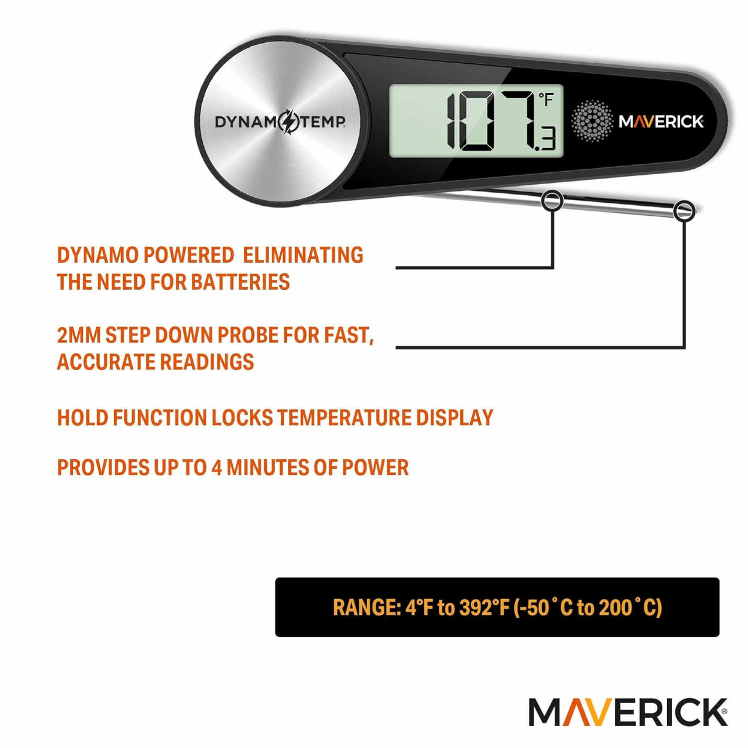 DYNAM TEMP F 107 E. MAVERICK  
DYNAMO POWERED ELIMINATING THE NEED FOR BATTERIES  
2MM STEP DOWN PROBE FOR FAST, ACCURATE READINGS  
HOLD FUNCTION LOCKS TEMPERATURE DISPLAY  
PROVIDES UP TO 4 MINUTES OF POWER  
RANGE: 4°F to 392°F (-50°C to 200°C)  
MAVERICK