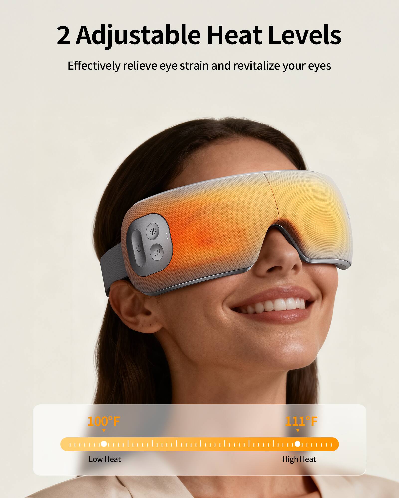 2 Adjustable Heat Levels  
Effectively relieve eye strain and revitalize your eyes  

100°F Low Heat  
111°F High Heat