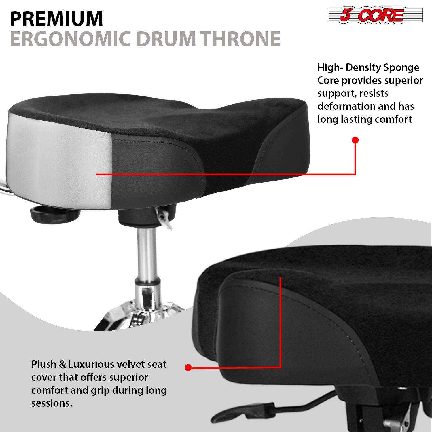 PREMIUM ERGONOMIC DRUM THRONE

5 CORE

High-Density Sponge Core provides superior support, resists deformation and has long-lasting comfort

Plush & Luxurious velvet seat cover that offers superior comfort and grip during long sessions.