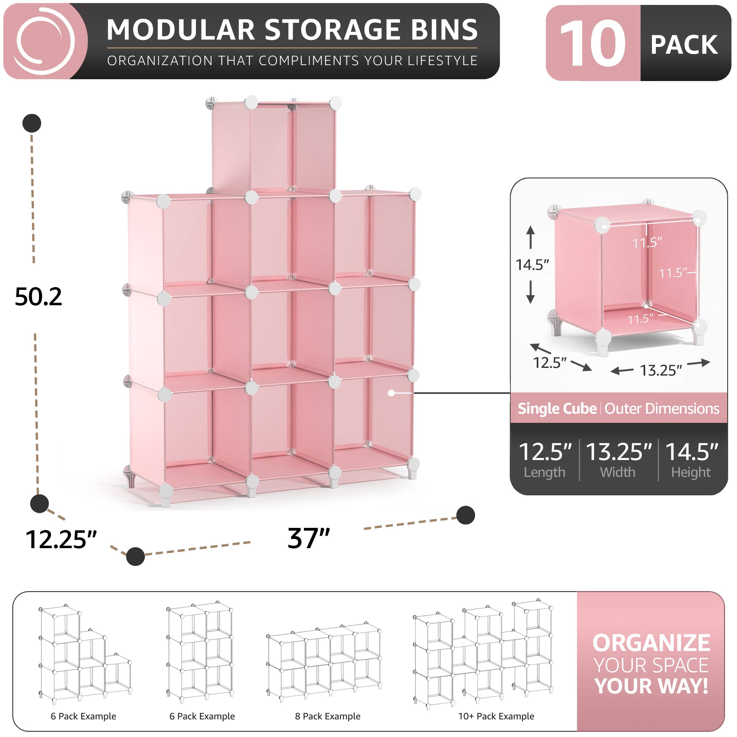 MODULAR STORAGE BINS ORGANIZATION THAT COMPLIMENTS YOUR LIFESTYLE

10 PACK

50.2" 14.5" - 11.5" 11.5" 11.5" 12.5" 13.25" Single Cube Outer Dimensions 12.5" 13.25" 14.5" Length Width Height 12.25" 37" ORGANIZE YOUR SPACE YOUR WAY!

6 Pack Example 6 Pack Example 8 Pack Example 10+ Pack Example