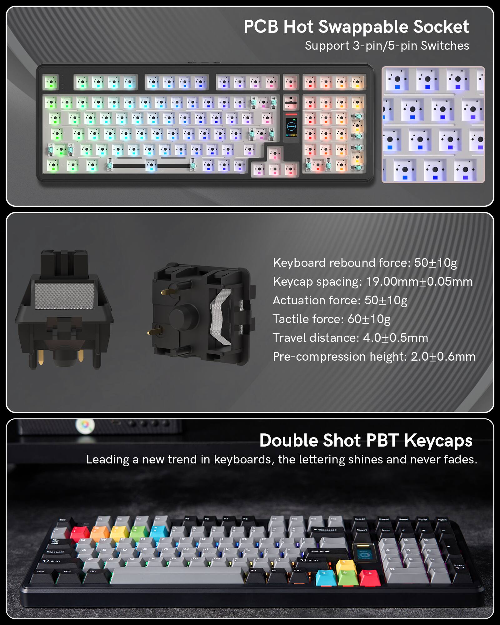 Hot Swappable Socket Support 3-pin/5-pin Switches  
Keyboard rebound force: 50±10g  
Keycap spacing: 19.00mm±0.05mm  
Actuation force: 50±10g  
Tactile force: 60±10g  
Travel distance: 4.0±0.5mm  
Pre-compression height: 2.0±0.6mm  

Double Shot PBT Keycaps  
Leading a new trend in keyboards, the lettering shines and never fades.