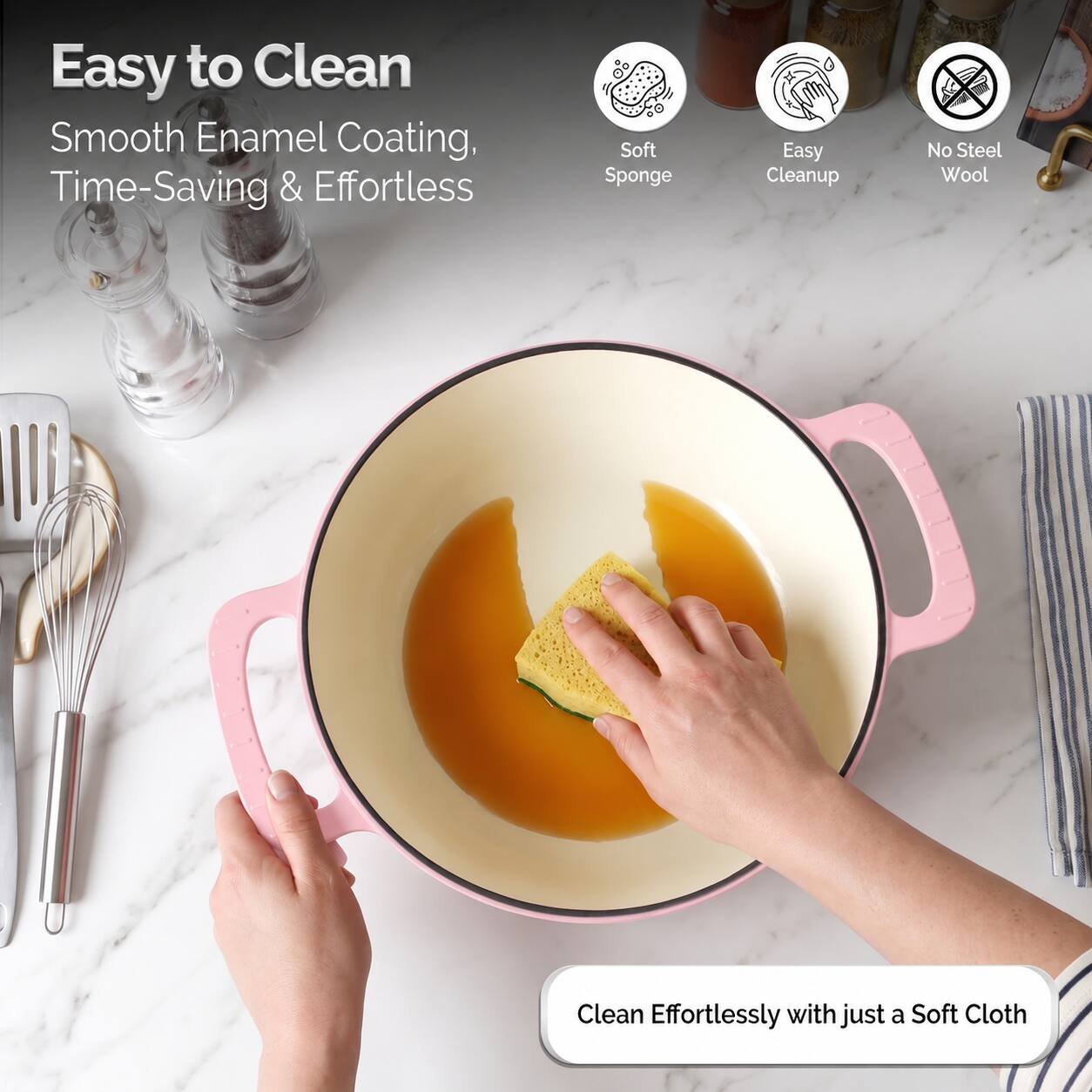 Easy to Clean  
Smooth Enamel Coating, Time-Saving & Effortless  

Soft Sponge  
Easy Cleanup  
No Steel Wool  

Clean Effortlessly with just a Soft Cloth