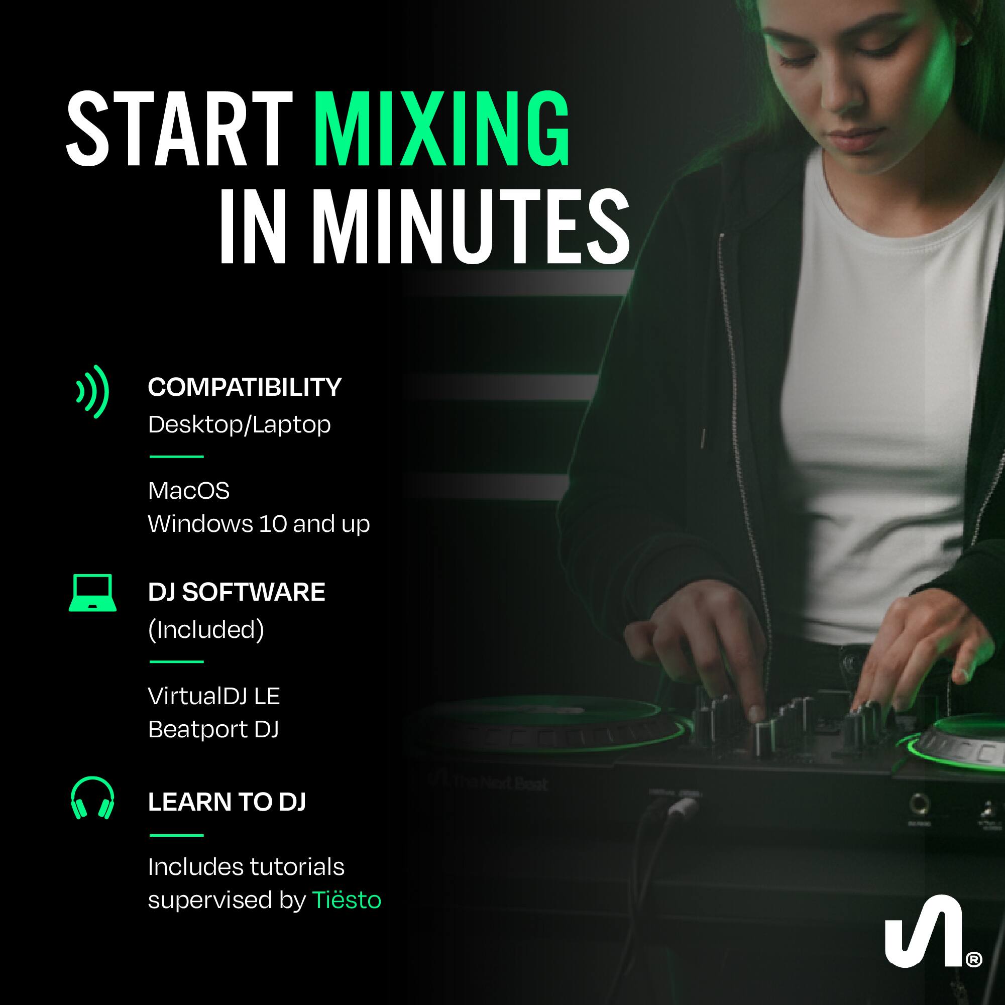 START MIXING IN MINUTES

COMPATIBILITY
Desktop/Laptop
MacOS
Windows 10 and up

DJ SOFTWARE (Included)
VirtualDJ LE
Beatport DJ

LEARN TO DJ
Includes tutorials supervised by Tiësto