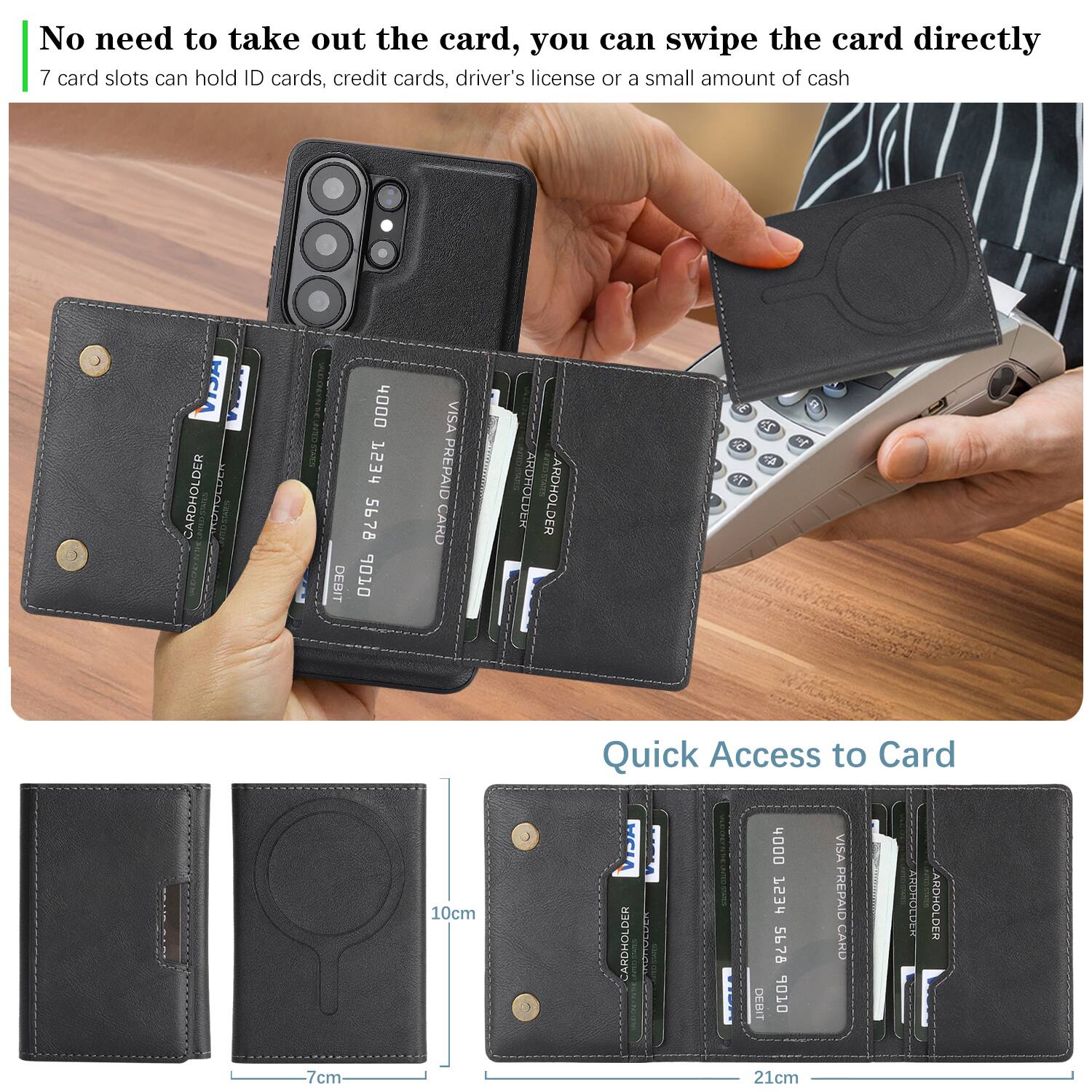 No need to take out the card, you can swipe the card directly.  
7 card slots can hold ID cards, credit cards, driver's license or a small amount of cash.  

Quick Access to Card  

CARDHOLDER  
CARDHOLDER  
CARDHOLDER  
CARDHOLDER  

10cm  
7cm  
21cm