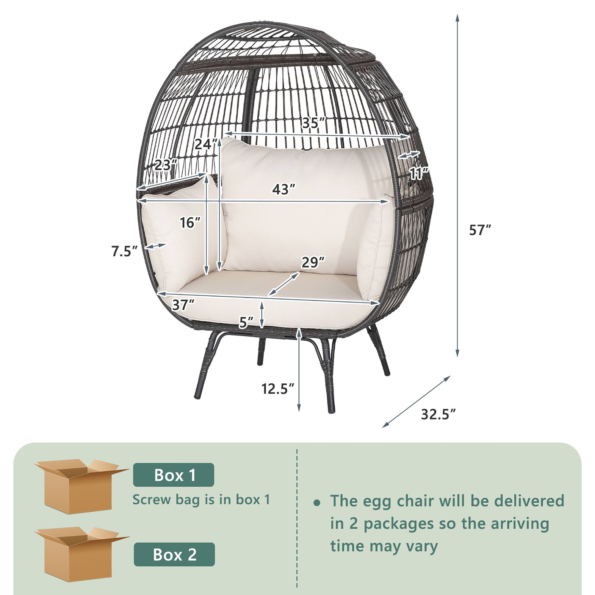 - 23"
- 24"
- 35"
- 43"
- 11"
- 7.5"
- 16"
- 29"
- 57"
- 37"
- 5"
- 12.5"
- 32.5"

Box 1
Screw bag is in box 1

Box 2

The egg chair will be delivered in 2 packages so the arriving time may vary