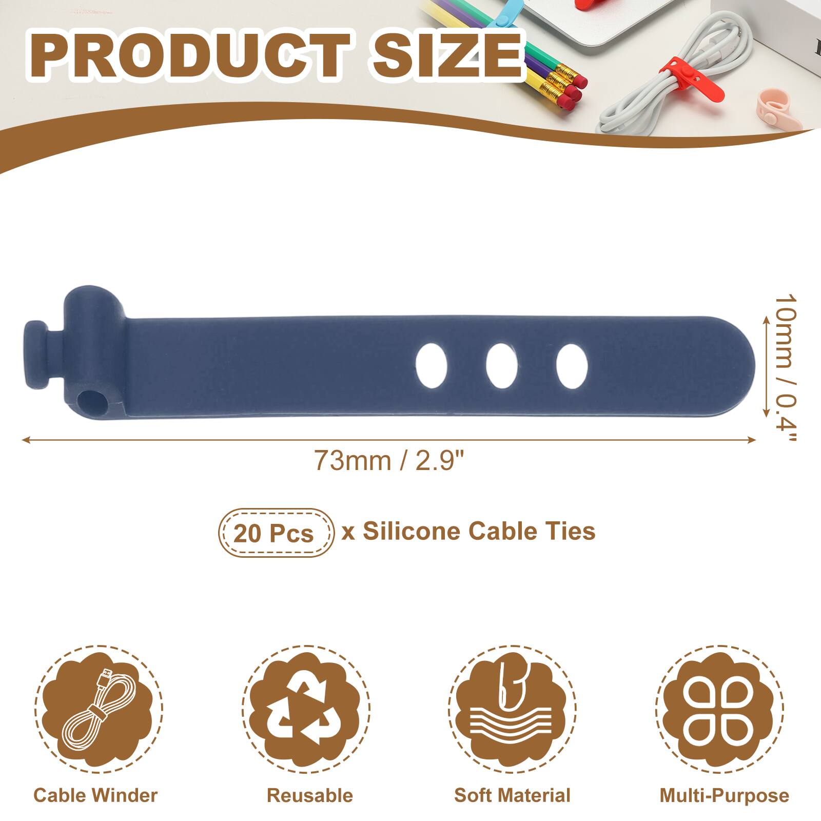 PRODUCT SIZE

73mm / 2.9" / 2.9"  
10mm / 0.4"  

20 Pcs x Silicone Cable Ties  

Cable Winder  
Reusable  
Soft Material  
Multi-Purpose