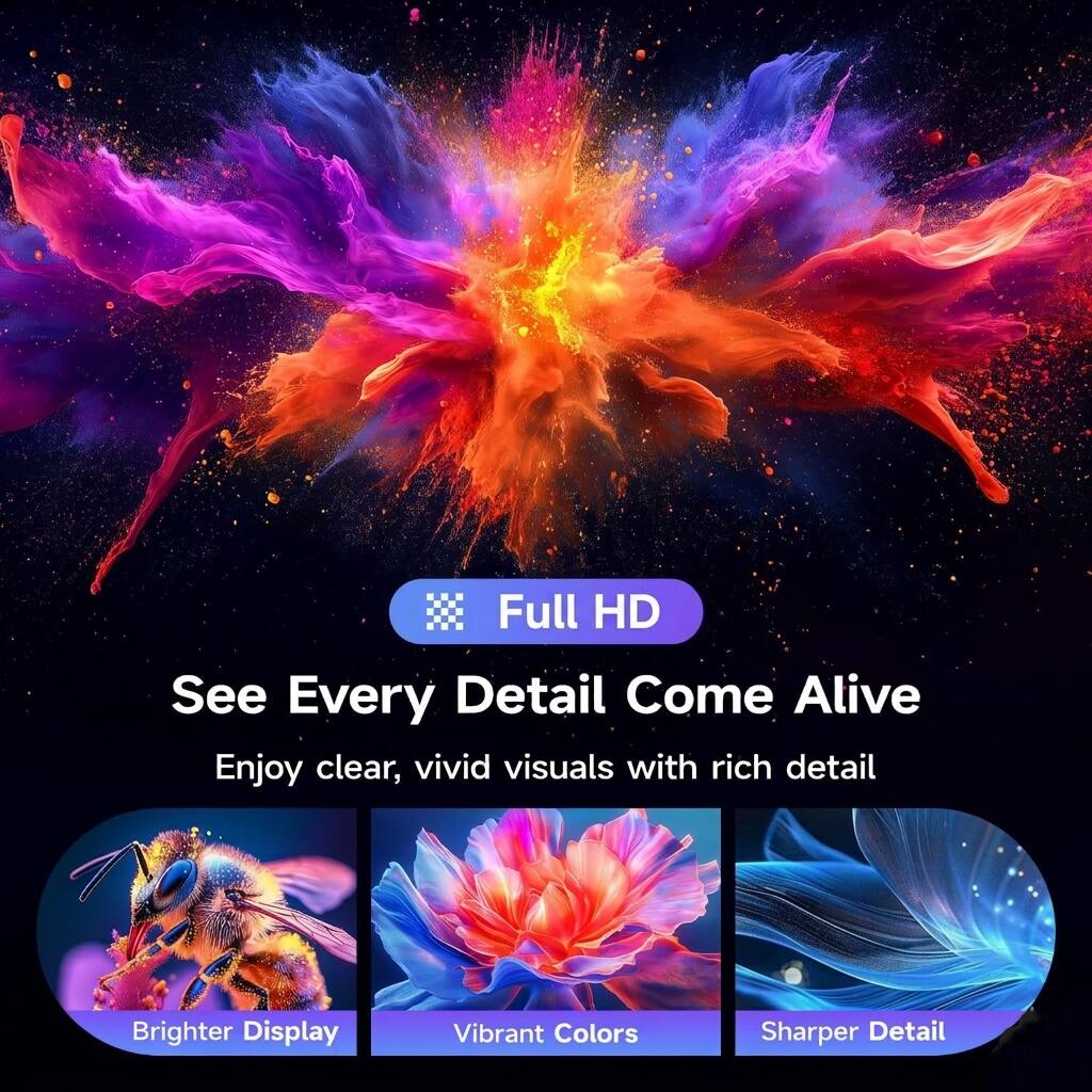 Full HD  
See Every Detail Come Alive  
Enjoy clear, vivid visuals with rich detail  

Brighter Display  
Vibrant Colors  
Sharper Detail