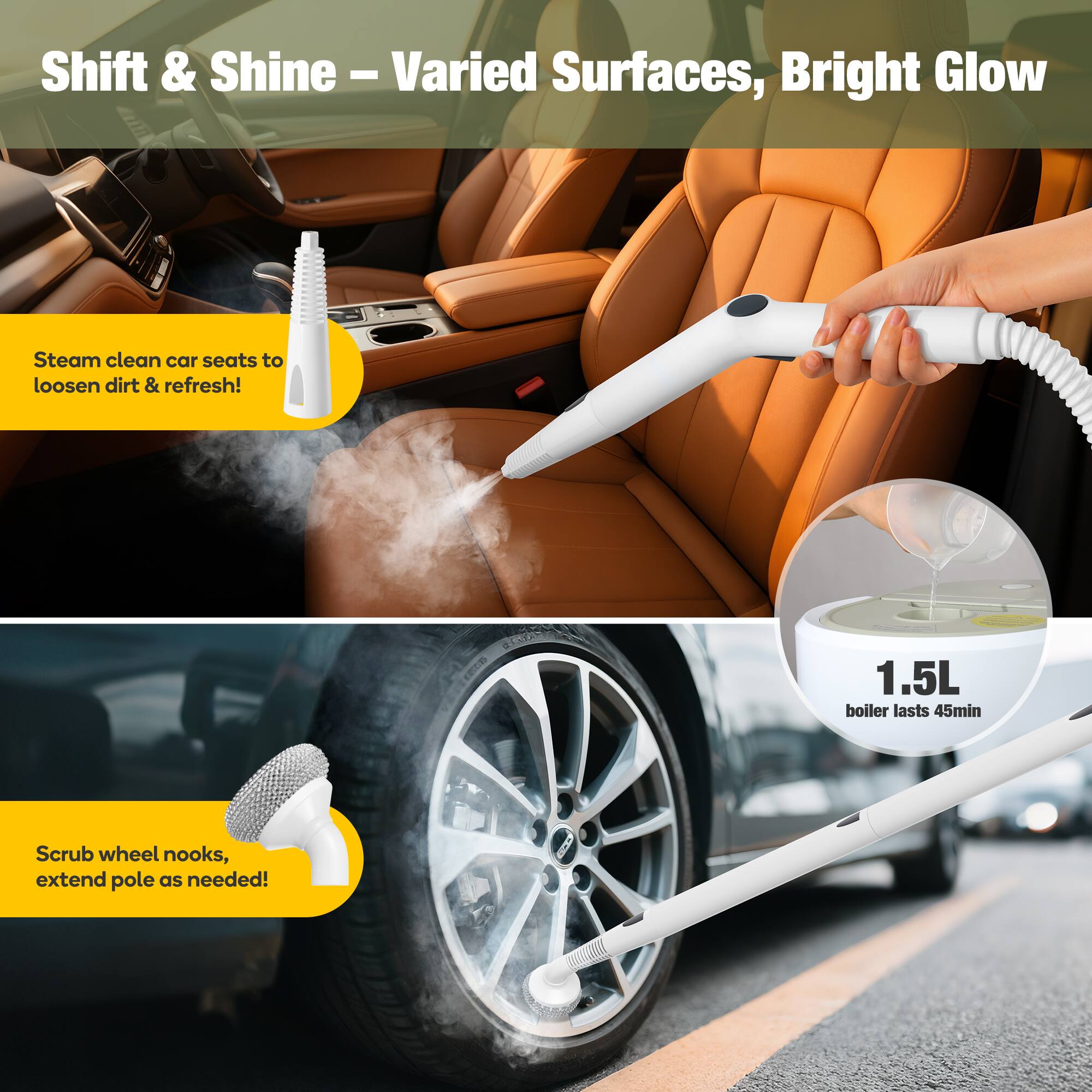 Shift & Shine – Varied Surfaces, Bright Glow

Steam clean car seats to loosen dirt & refresh!

1.5L boiler lasts 45min

Scrub wheel nooks, extend pole as needed!
