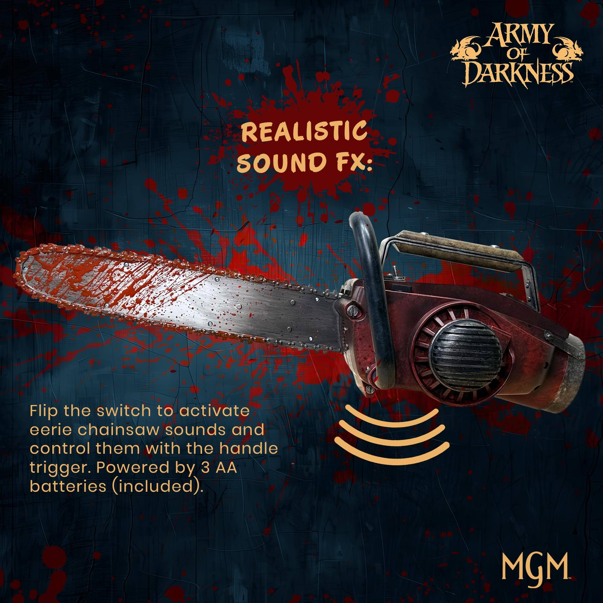 ARMY OF DARKNESS  
REALISTIC SOUND FX:  
Flip the switch to activate eerie chainsaw sounds and control them with the handle trigger. Powered by 3 AA batteries (included).  
MGM