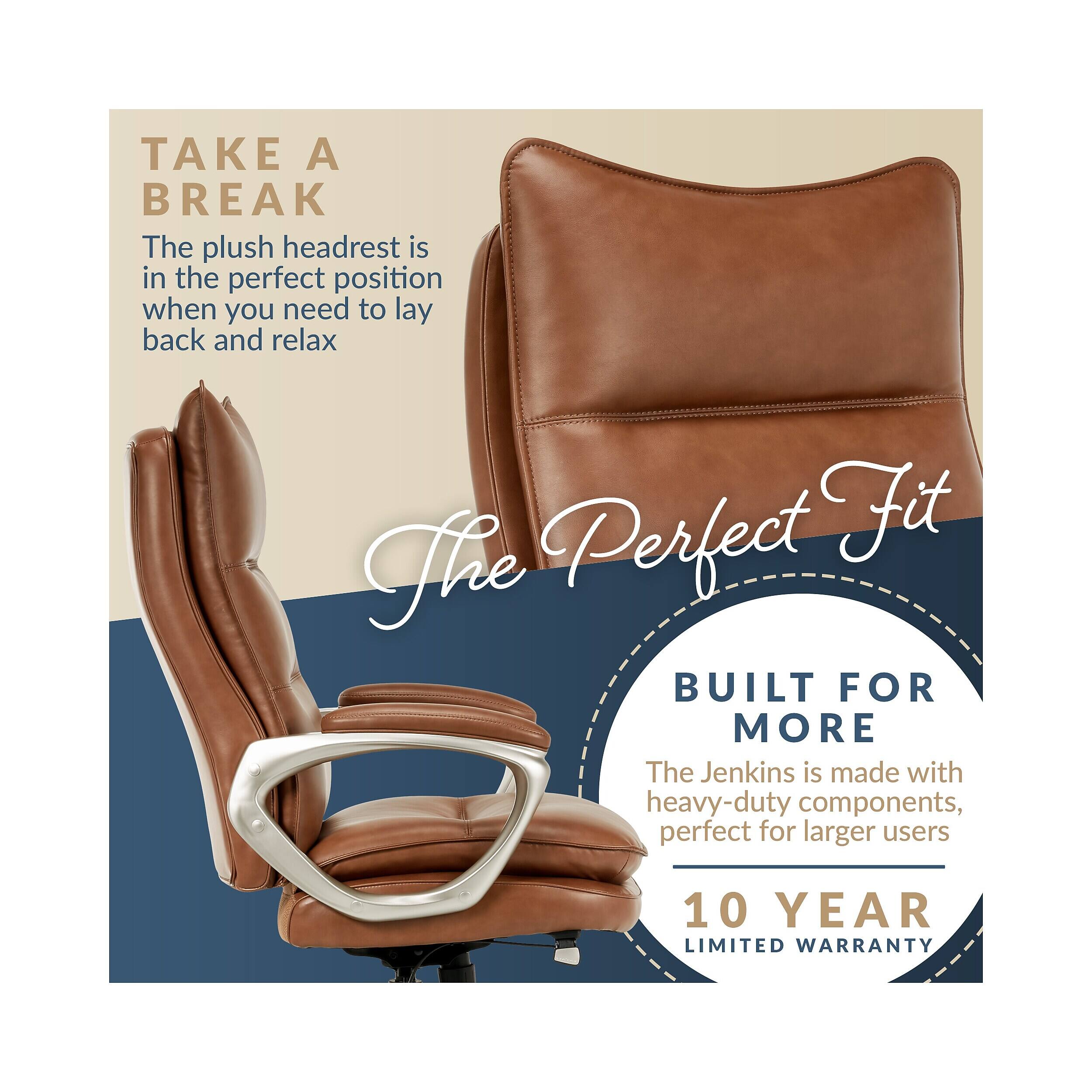 TAKE A BREAK  
The plush headrest is in the perfect position when you need to lay back and relax  

The Perfect Fit  

BUILT FOR MORE  
The Jenkins is made with heavy-duty components, perfect for larger users  

10 YEAR LIMITED WARRANTY