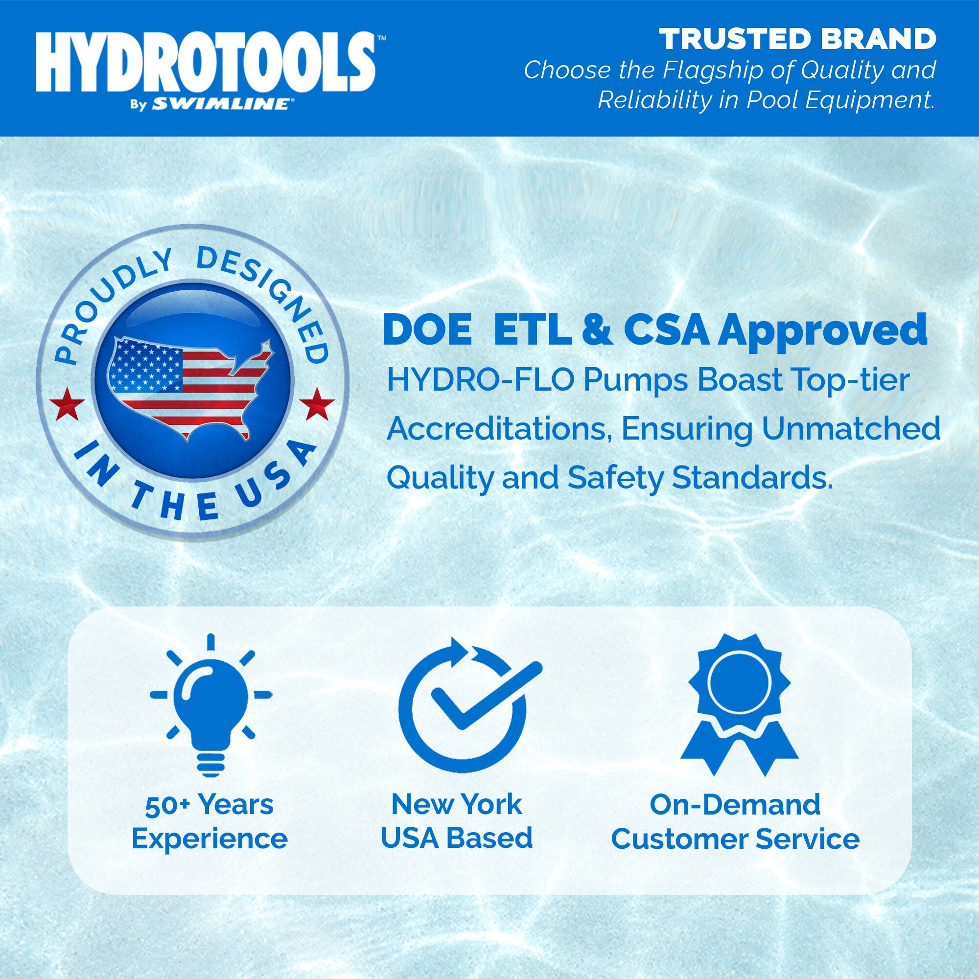 HYDROTOOLS  
By SWIMLINE™

TRUSTED BRAND  
Choose the Flagship of Quality and Reliability in Pool Equipment.

PROUDLY DESIGNED IN THE USA

DOE ETL & CSA Approved  
HYDRO-FLO Pumps Boast Top-tier Accreditations, Ensuring Unmatched Quality and Safety Standards.

50+ Years Experience  
New York USA Based  
On-Demand Customer Service