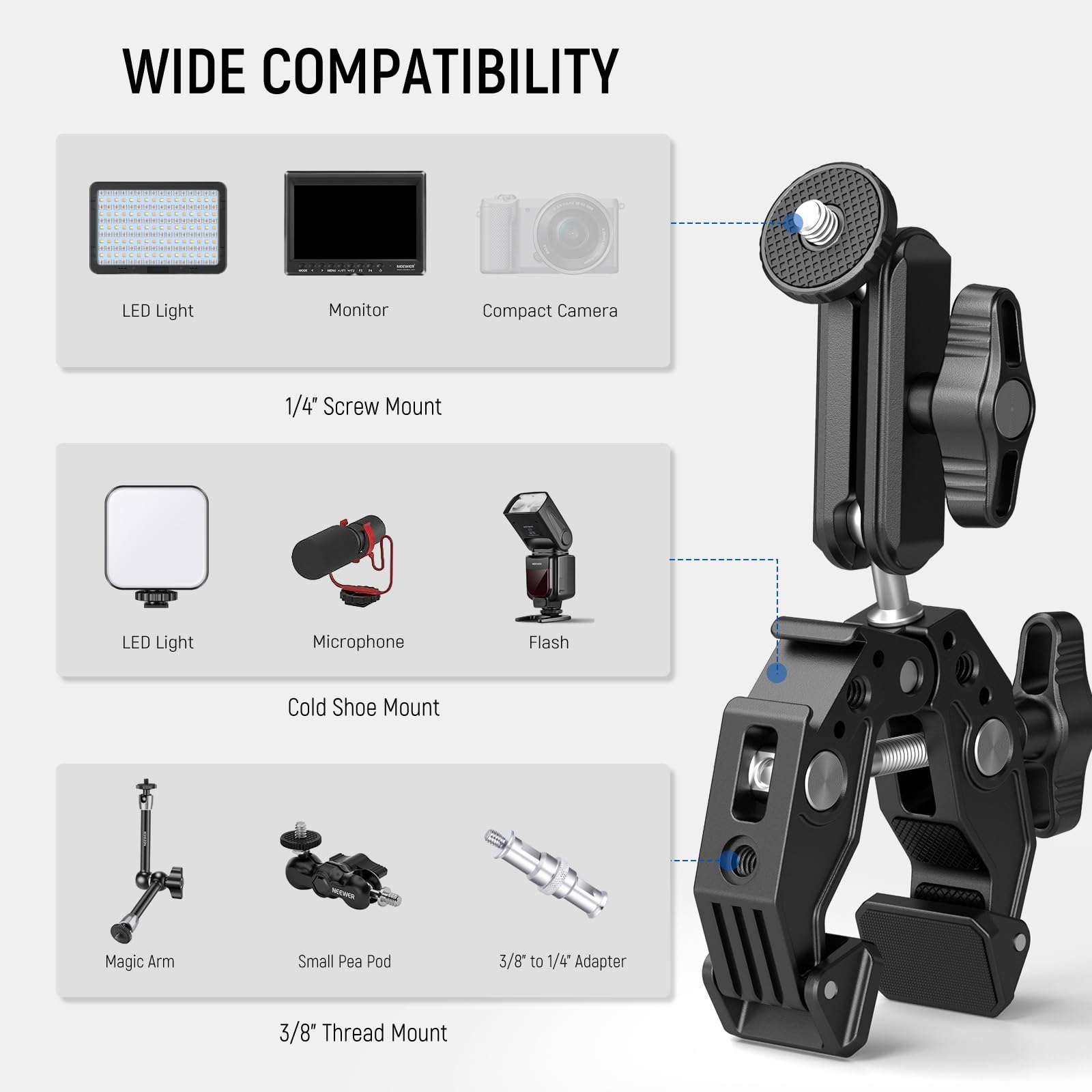 WIDE COMPATIBILITY

- LED Light
- Monitor
- Compact Camera

1/4" Screw Mount

- LED Light
- Microphone
- Flash

Cold Shoe Mount

- Magic Arm
- Small Pea Pod
- 3/8" to 1/4" Adapter

3/8" Thread Mount