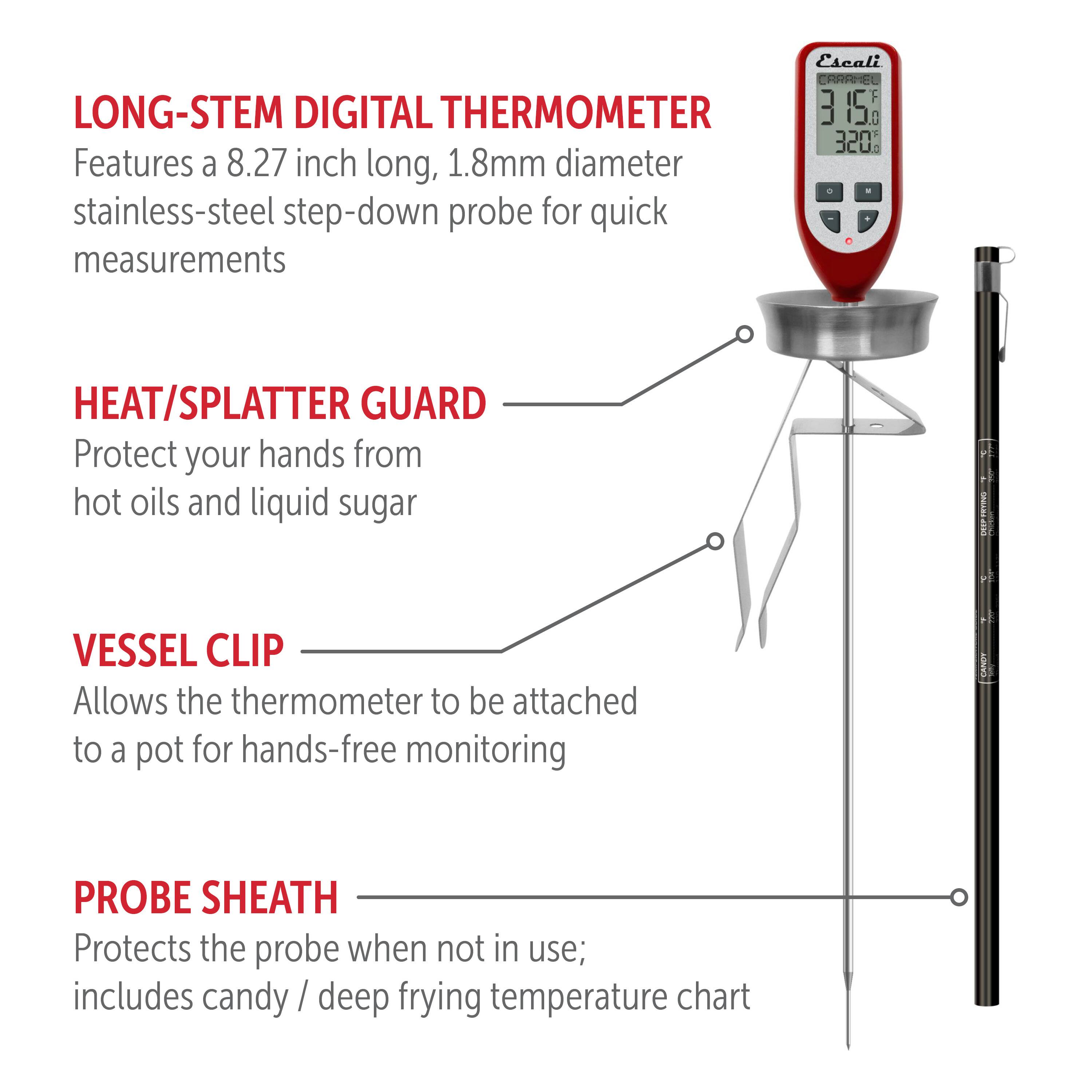 LONG-STEM DIGITAL THERMOMETER Features a 8.27 inch long, 1.8mm diameter stainless-steel step-down probe for quick measurements Escali CRARHEL F 3 15 1 320% HEAT/SPLATTER GUARD Protect your hands from hot oils and liquid sugar VESSEL CLIP Allows the thermometer to be attached to a pot for hands-free monitoring PROBE SHEATH Protects the probe when not in use; includes candy / deep frying temperature chart