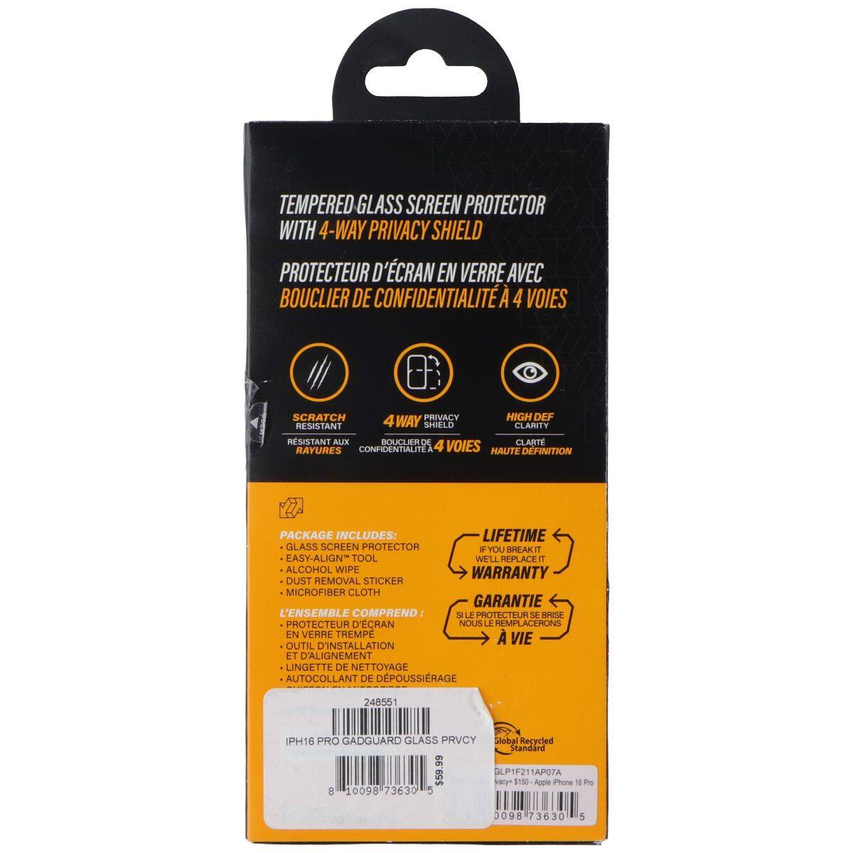 TEMPERED GLASS SCREEN PROTECTOR WITH 4-WAY PRIVACY SHIELD  
PROTECTEUR D'ÉCRAN EN VERRE AVEC BOUCLIER DE CONFIDENTIALITÉ À 4 VOIES  

SCRATCH PRIVACY HIGH DEF RESISTANT WAY SHIELD CLARITY  
RÉSISTANT AUX RAYURES CONFIDENTIALITÉ À 4 VOIES HAUTE DÉFINITION  

PACKAGE INCLUDES:  
LIFETIME GLASS SCREEN PROTECTOR + EASY-ALIGN TOOL + ALCOHOL WIPE + DUST REMOVAL STICKER + MICROFIBER CLOTH  
L'ENSEMBLE COMPREND:  
PROTECTEUR D'ÉCRAN EN VERRE TREMPÉ + OUTIL D'INSTALLATION ET D'ALIGNEMENT + LINGETTE DE NETTOYAGE + AUTO-COLLANT DE DÉPOUSSIRAGE  

LIFETIME WARRANTY  
GARANTIE À VIE  

IPHONE 16 PRO GADGUARD GLASS PRIVACY  
Global Recycled standard $59. LP1F211APO7A