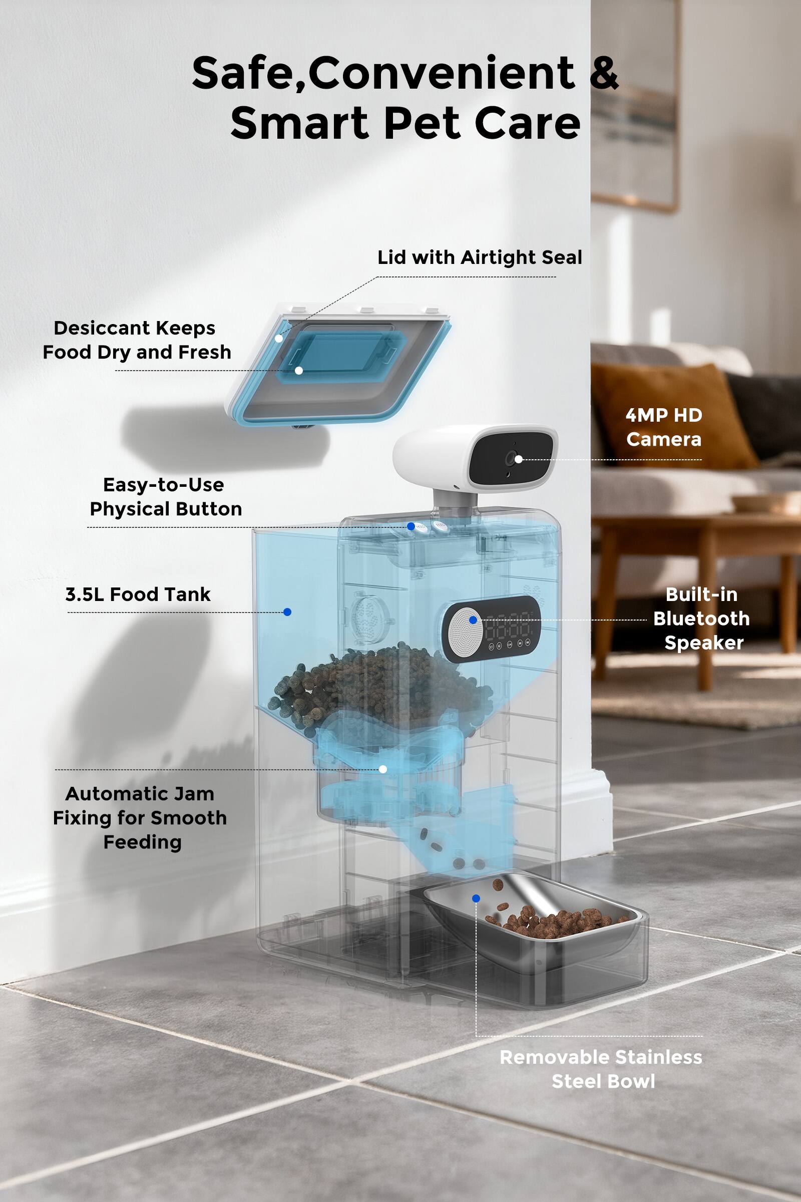 Safe, Convenient & Smart Pet Care

- Lid with Airtight Seal
- Desiccant Keeps Food Dry and Fresh
- Easy-to-Use Physical Button
- 3.5L Food Tank
- Automatic Jam Fixing for Smooth Feeding
- 4MP HD Camera
- Built-in Bluetooth Speaker
- Removable Stainless Steel Bowl