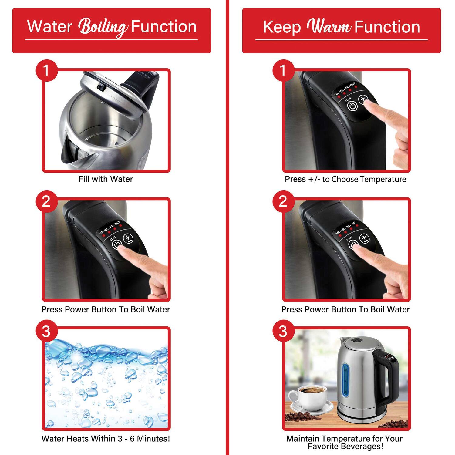 **Water Boiling Function**

1. Fill with Water

2. Press Power Button To Boil Water

3. Water Heats Within 3 - 6 Minutes!

**Keep Warm Function**

1. Press +/- to Choose Temperature

2. Press Power Button To Boil Water

3. Maintain Temperature for Your Favorite Beverages!