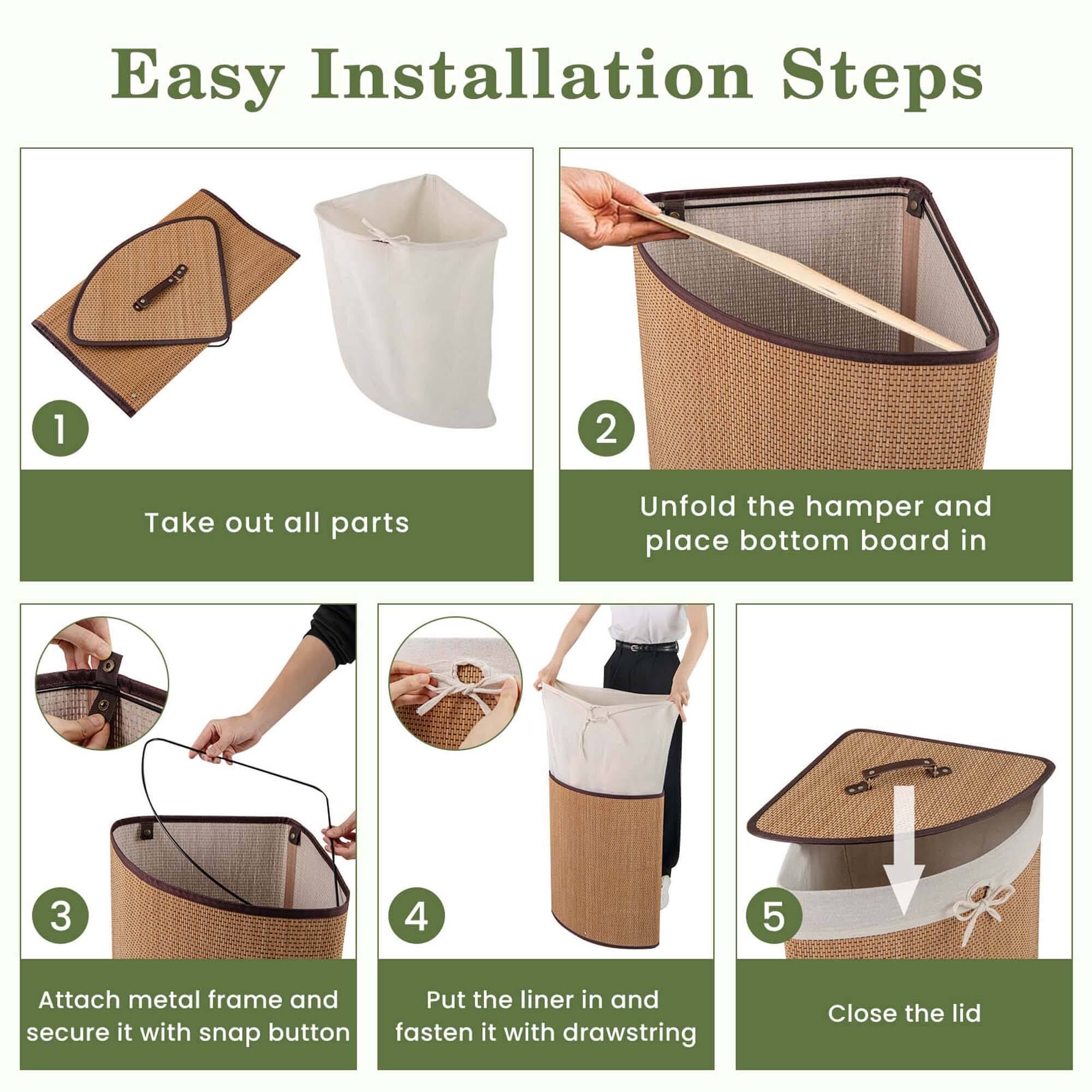 Easy Installation Steps

1. Take out all parts
2. Unfold the hamper and place bottom board in
3. Attach metal frame and secure it with snap button
4. Put the liner in and fasten it with drawstring
5. Close the lid
