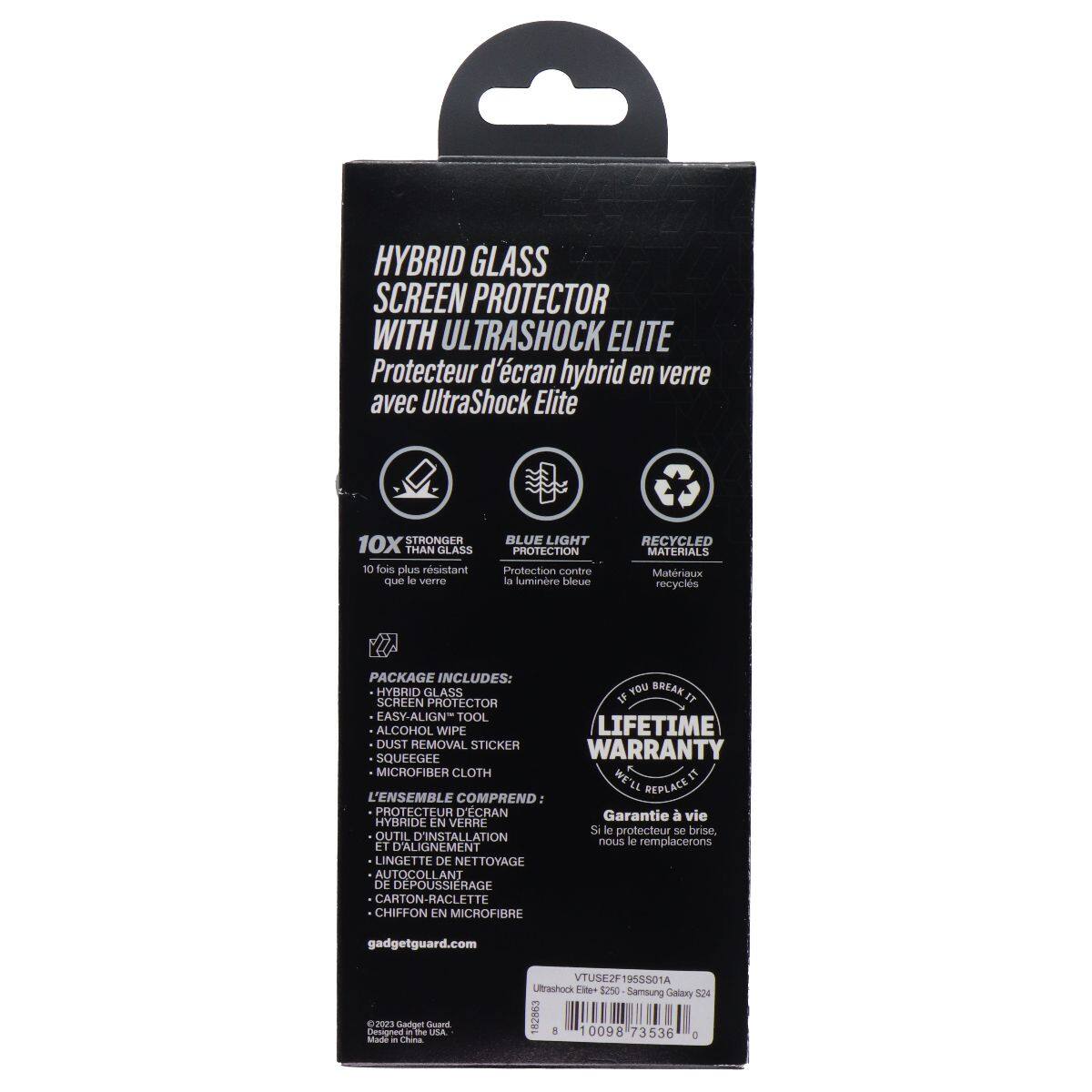 HYBRID GLASS SCREEN PROTECTOR WITH ULTRASHOCK ELITE  
Protecteur d'écran hybrid en verre avec UltraShock Elite  

10X STRONGER THAN GLASS  
10 fois plus résistant que la verre  

BLUE LIGHT PROTECTION  
Protection contre la lumière bleue  

RECYCLED MATERIALS  
Matériaux recyclés  

PACKAGE INCLUDES:  
HYBRID GLASS SCREEN PROTECTOR  
EASY-ALIGN TOOL  
ALCOHOL WIPE  
DUST REMOVAL STICKER  
SQUEEGEE  
MICROFIBER CLOTH  

L'ENSEMBLE COMPREND:  
PROTECTEUR D'ÉCRAN HYBRIDE EN VERRE  
OUTIL D'INSTALLATION EASY-ALIGN  
LINGETTE DE NETTOYAGE  
AUTOCOLLANT DE DÉPOUSSIERAGE  
CARTON-RACLETTE  
CHIFFON EN MICROFIBRE  

LIFETIME WARRANTY  
Si le protecteur se brise, nous le remplacerons  

gadgetguard.com  

©2023 Gadget Guard  
Designé au USA - Fabriqué en Chine  

VTUSEF19SS01