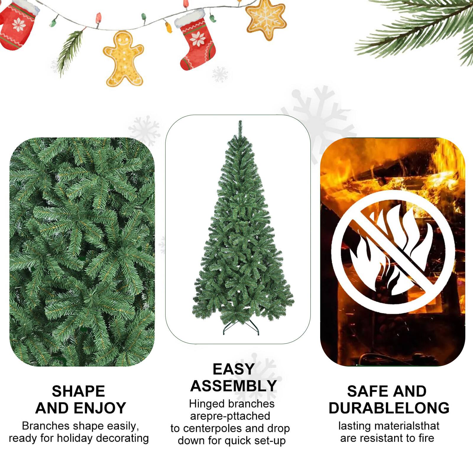 SHAPE AND ENJOY  
Branches shape easily, ready for holiday decorating  

EASY ASSEMBLY  
Hinged branches are pre-attached to centerpoles and drop down for quick set-up  

SAFE AND DURABLELONG  
lasting materials that are resistant to fire
