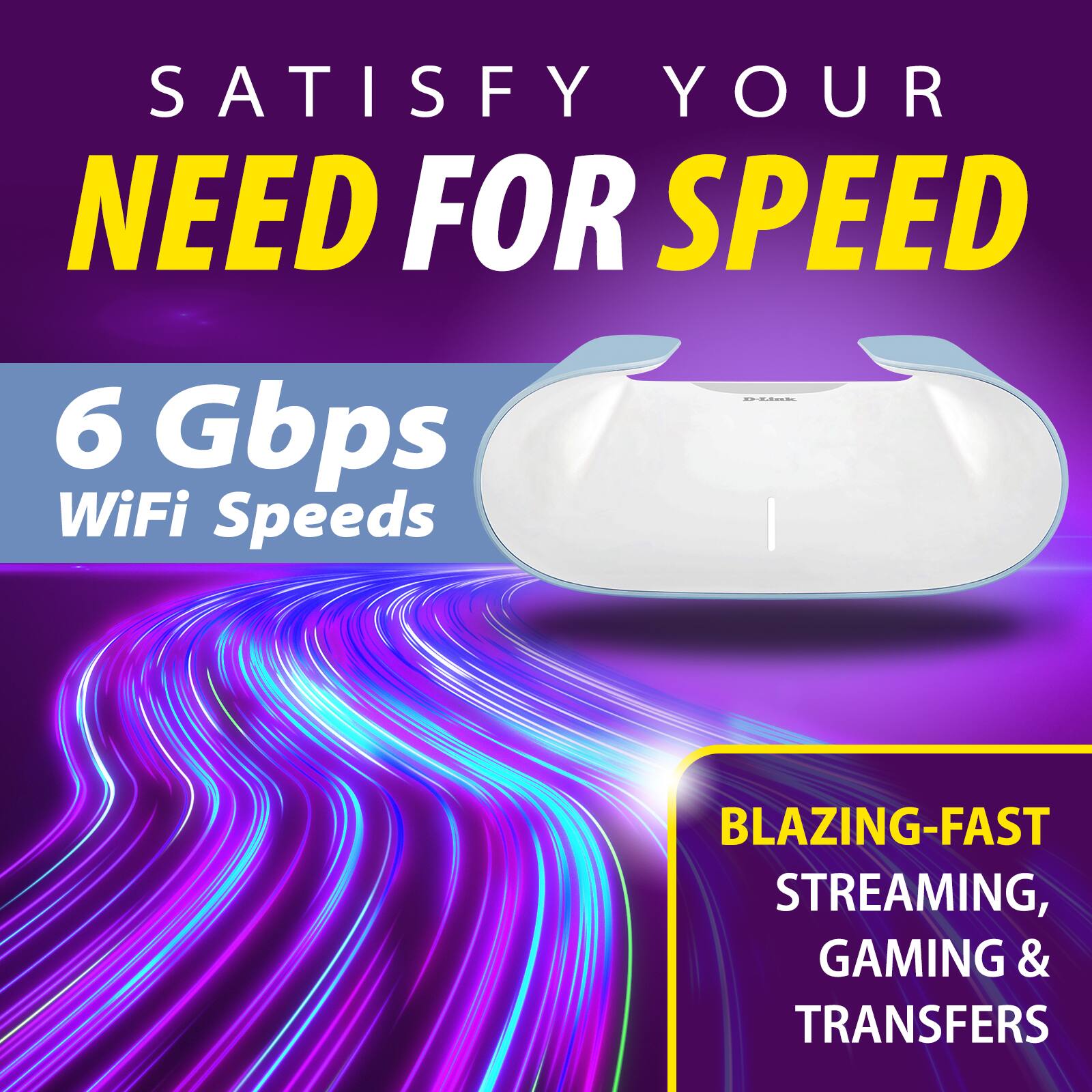 Satisfy Your Need for Speed

6 Gbps WiFi Speeds

Blazing-Fast Streaming, Gaming & Transfers
