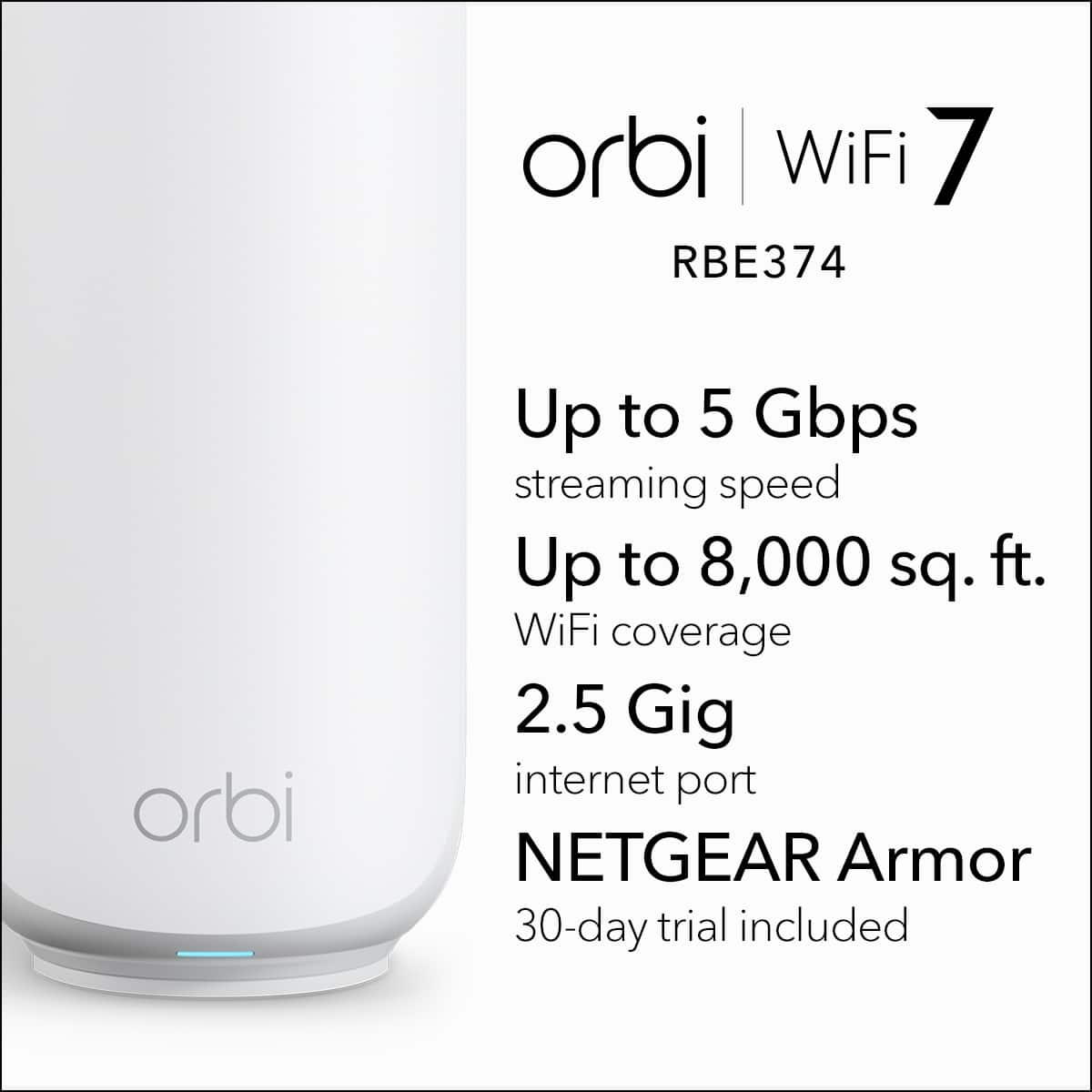 orbi WiFi 7 RBE374
orbi
Up to 5 Gbps streaming speed
Up to 8,000 sq. ft. WiFi coverage
2.5 Gig internet port
NETGEAR Armor
30-day trial included
