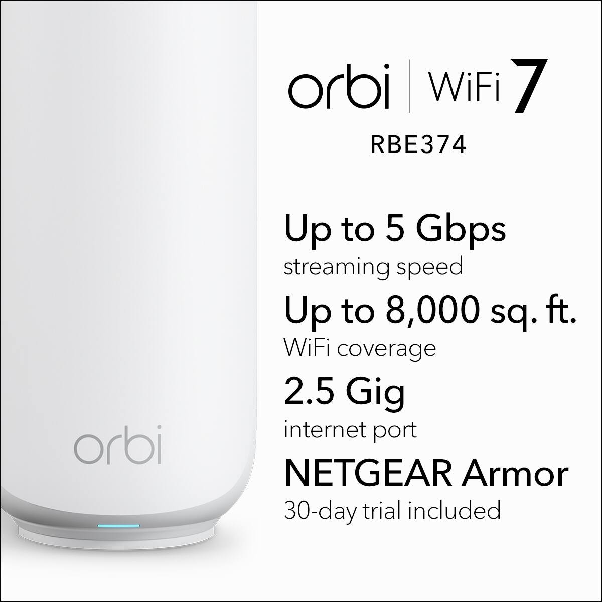 orbi WiFi 7 RBE374
orbi
Up to 5 Gbps streaming speed
Up to 8,000 sq. ft. WiFi coverage
2.5 Gig internet port
NETGEAR Armor
30-day trial included
