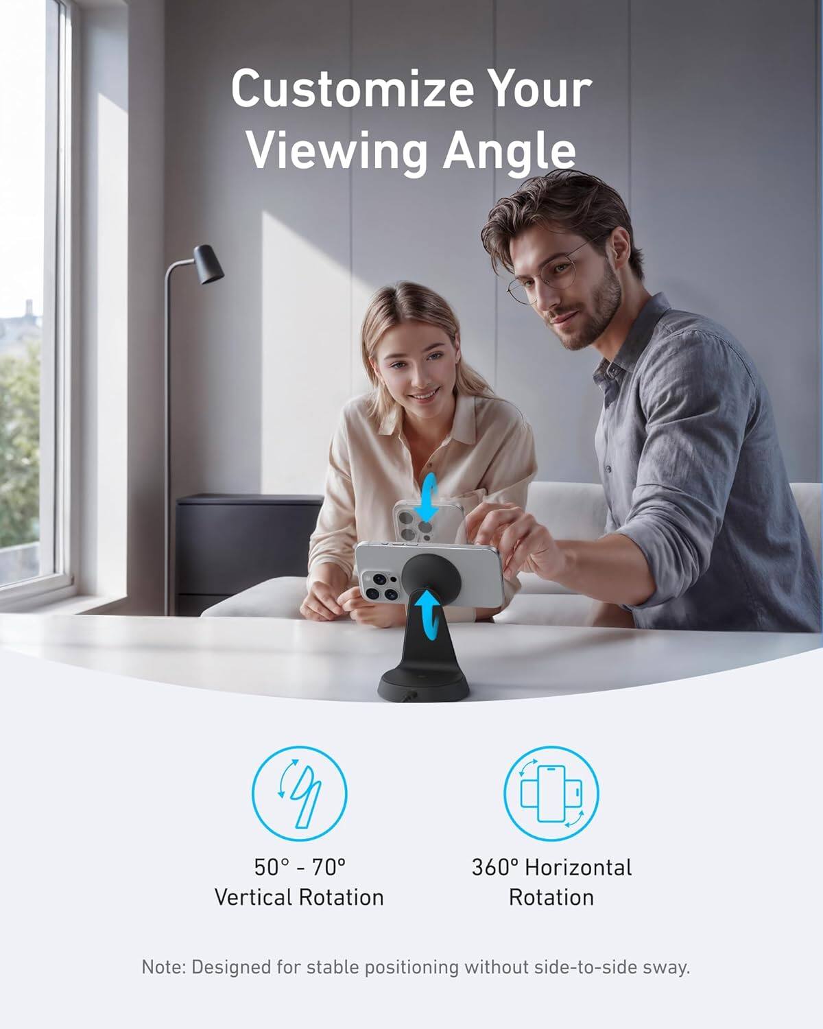 Customize Your Viewing Angle

50° - 70° Vertical Rotation

360° Horizontal Rotation

Note: Designed for stable positioning without side-to-side sway.